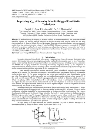 IOSR Journal of VLSI and Signal Processing (IOSR-JVSP)
Volume 2, Issue 1 (Mar. – Apr. 2013), PP 15-20
e-ISSN: 2319 – 4200, p-ISSN No. : 2319 – 4197
www.iosrjournals.org
www.iosrjournals.org 15 | Page
Improving Vmin of Sram by Schmitt-Trigger/Read-Write
Techniques
Surjith.N1
, Mrs. P.Arulmozhi2
, Dr.C.N.Marimuthu3
1
P.G. Student/M.E. VLSI Design, Nandha Engineering College, Erode, Tamilnadu, India
2
Assistant Professor/ECE Dept. Nandha Engineering College, Erode, Tamilnadu, India
3
DEAN, Dept. of ECE, Nandha Engineering College, Erode, Tamilnadu, India
Abstract: In modern Trends, the demand for memory has been increases tremendously. The reduction in SRAM
operating voltage, cell stability and the increase in process variation with process scaling are the main
concerns and can be done by Schmitt-Trigger Techniques. Read and write assist techniques are now commonly
used to lower the minimum operating voltage (Vmin) of an SRAM. This paper presents a proposed 7T, 8T SRAM
cell based on a various read and write assist technique and reduces the total power consumption and not area
overhead of SRAMs while maintaining their performance and compare the output power. Simulation results
with 180nm, 120nm CMOS technology.
Keywords - Low-Voltage SRAM, Process Tolerance, Schmitt-Trigger (ST), Vmin.
I. Introduction
In modern integrated chips, RAM cells occupy a major portion .Now-a-days power dissipation in the
memory chip require that power consumption during the read and write operation must be low. Technology
scaling results in a high density of component but there is a significant increase in leakage current. A minimize
size SRAM cell is highly desirable for increasing the memory integration density. As the integration of
component increases, leakage power is becoming a prime concern in today‘s memory chips. Lower voltages and
smaller devices cause a significant degradation of data stability in cells.
One possible solution to this problem is to design a more robust bitcell topology capable of larger
read and write margins. The downside to this strategy is that adding more transistors to the bitcell increases the
total area of the array [9]. The second strategy is to use various assist methods to make the cell easier to read
and write. This method also results in a smaller area overhead and may require multiple voltage sources [1]. In
this work we will analyze 7T and 8T bitcell topologies and assist methods to determine which is the most
effective at reducing SRAM Vmin. In Section II, we will introduce a variety of sub-threshold bitcell topologies
and explain the pros and cons of each. In Sections III and IV we will present an overview of read and write
assist methods, and explain how each method can be used to improve margins. Section V will present the results
from a test chip, and Section VI will conclude.
In order to resolve the conflicting read versus write design requirements in the conventional 6T bitcell,
we have to apply Schmitt-Trigger principle for the cross coupled inverter pair[10]. A Schmitt Trigger is used to
modulate the switching threshold of an inverter depending on the direction of the input transition. Fig.1. shows
the schematic which reveals the Schmitt-Trigger principle. During 0→1 input transition, the feedback transistor
(NF) tries to preserve the logic ‗1‘ at output (Vout) node by raising the source voltage of pull down NMOS (N1).
This results in higher switching threshold of the inverter with very sharp transfer characteristics. Since a read
failure is initiated by a 0→1 input transition for the inverter storing logic ‗1‘, higher switching threshold with
sharp transfer characteristics give robust read operation.
In Fig.1, during 0 →1 input transition, the feedback transistor (NF) tries to preserve the logic ―1‖ at
output (Vout) node by raising the source voltage of pull down NMOS (N1).
Fig. 1. Schmitt-Trigger Principle
 