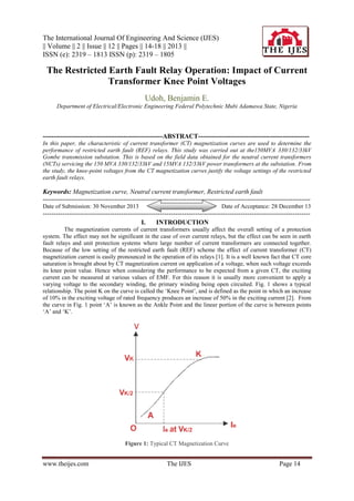 The International Journal Of Engineering And Science (IJES)
|| Volume || 2 || Issue || 12 || Pages || 14-18 || 2013 ||
ISSN (e): 2319 – 1813 ISSN (p): 2319 – 1805

The Restricted Earth Fault Relay Operation: Impact of Current
Transformer Knee Point Voltages
Udoh, Benjamin E.
Department of Electrical/Electronic Engineering Federal Polytechnic Mubi Adamawa State, Nigeria

-------------------------------------------------------ABSTRACT--------------------------------------------------In this paper, the characteristic of current transformer (CT) magnetization curves are used to determine the
performance of restricted earth fault (REF) relays. This study was carried out at the150MVA 330/132/33kV
Gombe transmission substation. This is based on the field data obtained for the neutral current transformers
(NCTs) servicing the 150 MVA 330/132/33kV and 15MVA 132/33kV power transformers at the substation. From
the study, the knee-point voltages from the CT magnetization curves justify the voltage settings of the restricted
earth fault relays.

Keywords: Magnetization curve, Neutral current transformer, Restricted earth fault
--------------------------------------------------------------------------------------------------------------------------Date of Submission: 30 November 2013

Date of Acceptance: 28 December 13

--------------------------------------------------------------------------------------------------------------------------I.
INTRODUCTION
The magnetization currents of current transformers usually affect the overall setting of a protection
system. The effect may not be significant in the case of over current relays, but the effect can be seen in earth
fault relays and unit protection systems where large number of current transformers are connected together.
Because of the low setting of the restricted earth fault (REF) scheme the effect of current transformer (CT)
magnetization current is easily pronounced in the operation of its relays [1]. It is a well known fact that CT core
saturation is brought about by CT magnetization current on application of a voltage, when such voltage exceeds
its knee point value. Hence when considering the performance to be expected from a given CT, the exciting
current can be measured at various values of EMF. For this reason it is usually more convenient to apply a
varying voltage to the secondary winding, the primary winding being open circuited. Fig. 1 shows a typical
relationship. The point K on the curve is called the ‘Knee Point’, and is defined as the point in which an increase
of 10% in the exciting voltage of rated frequency produces an increase of 50% in the exciting current [2]. From
the curve in Fig. 1 point ‘A’ is known as the Ankle Point and the linear portion of the curve is between points
‘A’ and ‘K’.

V

Figure 1: Typical CT Magnetization Curve

www.theijes.com

The IJES

Page 14

 