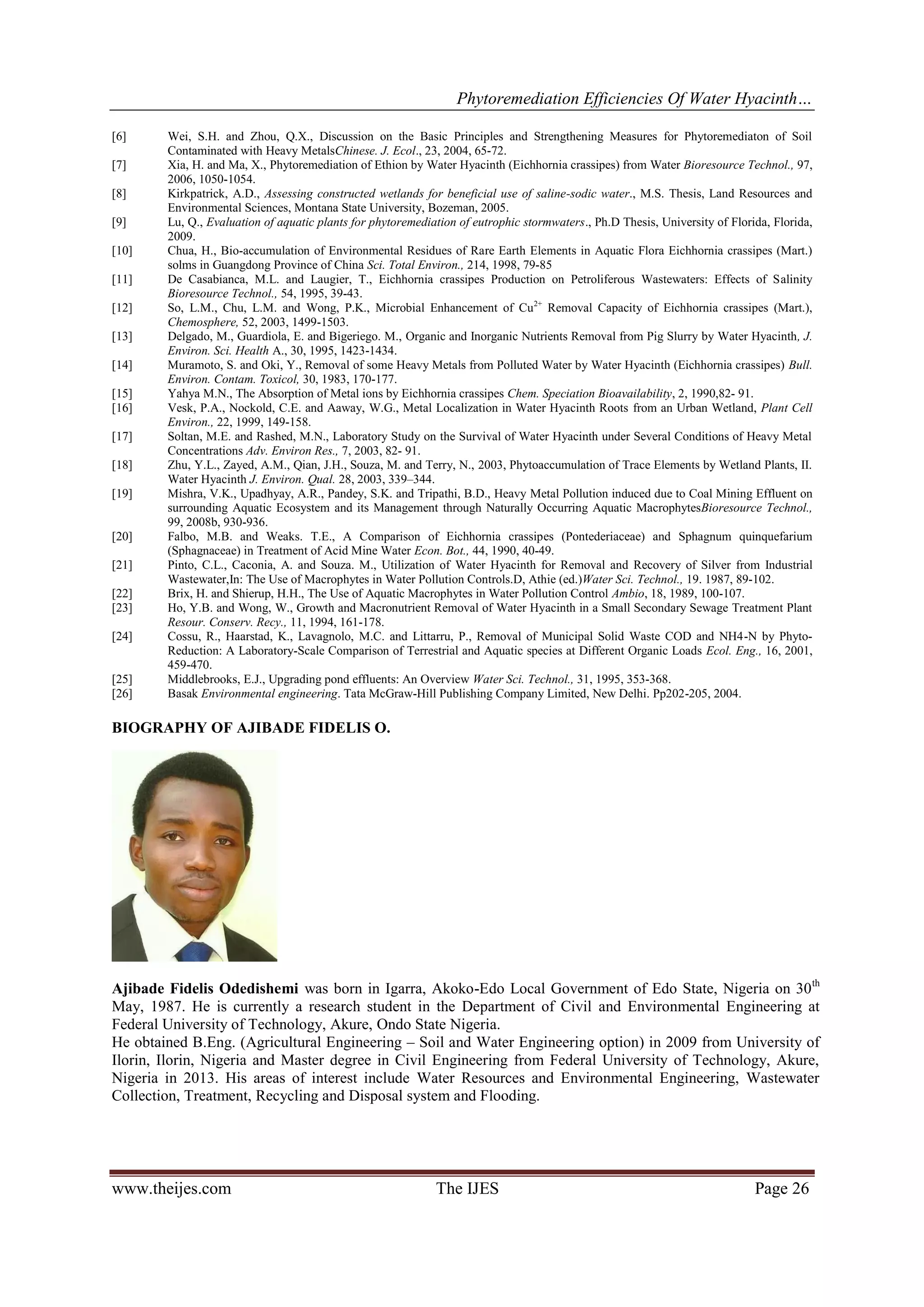 Phytoremediation Efficiencies Of Water Hyacinth…
[6]
[7]
[8]
[9]
[10]
[11]
[12]
[13]
[14]
[15]
[16]
[17]
[18]
[19]

[20]
[21]
[22]
[23]
[24]

[25]
[26]

Wei, S.H. and Zhou, Q.X., Discussion on the Basic Principles and Strengthening Measures for Phytoremediaton of Soil
Contaminated with Heavy MetalsChinese. J. Ecol., 23, 2004, 65-72.
Xia, H. and Ma, X., Phytoremediation of Ethion by Water Hyacinth (Eichhornia crassipes) from Water Bioresource Technol., 97,
2006, 1050-1054.
Kirkpatrick, A.D., Assessing constructed wetlands for beneficial use of saline-sodic water., M.S. Thesis, Land Resources and
Environmental Sciences, Montana State University, Bozeman, 2005.
Lu, Q., Evaluation of aquatic plants for phytoremediation of eutrophic stormwaters., Ph.D Thesis, University of Florida, Florida,
2009.
Chua, H., Bio-accumulation of Environmental Residues of Rare Earth Elements in Aquatic Flora Eichhornia crassipes (Mart.)
solms in Guangdong Province of China Sci. Total Environ., 214, 1998, 79-85
De Casabianca, M.L. and Laugier, T., Eichhornia crassipes Production on Petroliferous Wastewaters: Effects of Salinity
Bioresource Technol., 54, 1995, 39-43.
So, L.M., Chu, L.M. and Wong, P.K., Microbial Enhancement of Cu2+ Removal Capacity of Eichhornia crassipes (Mart.),
Chemosphere, 52, 2003, 1499-1503.
Delgado, M., Guardiola, E. and Bigeriego. M., Organic and Inorganic Nutrients Removal from Pig Slurry by Water Hyacinth, J.
Environ. Sci. Health A., 30, 1995, 1423-1434.
Muramoto, S. and Oki, Y., Removal of some Heavy Metals from Polluted Water by Water Hyacinth (Eichhornia crassipes) Bull.
Environ. Contam. Toxicol, 30, 1983, 170-177.
Yahya M.N., The Absorption of Metal ions by Eichhornia crassipes Chem. Speciation Bioavailability, 2, 1990,82- 91.
Vesk, P.A., Nockold, C.E. and Aaway, W.G., Metal Localization in Water Hyacinth Roots from an Urban Wetland, Plant Cell
Environ., 22, 1999, 149-158.
Soltan, M.E. and Rashed, M.N., Laboratory Study on the Survival of Water Hyacinth under Several Conditions of Heavy Metal
Concentrations Adv. Environ Res., 7, 2003, 82- 91.
Zhu, Y.L., Zayed, A.M., Qian, J.H., Souza, M. and Terry, N., 2003, Phytoaccumulation of Trace Elements by Wetland Plants, II.
Water Hyacinth J. Environ. Qual. 28, 2003, 339–344.
Mishra, V.K., Upadhyay, A.R., Pandey, S.K. and Tripathi, B.D., Heavy Metal Pollution induced due to Coal Mining Effluent on
surrounding Aquatic Ecosystem and its Management through Naturally Occurring Aquatic MacrophytesBioresource Technol.,
99, 2008b, 930-936.
Falbo, M.B. and Weaks. T.E., A Comparison of Eichhornia crassipes (Pontederiaceae) and Sphagnum quinquefarium
(Sphagnaceae) in Treatment of Acid Mine Water Econ. Bot., 44, 1990, 40-49.
Pinto, C.L., Caconia, A. and Souza. M., Utilization of Water Hyacinth for Removal and Recovery of Silver from Industrial
Wastewater,In: The Use of Macrophytes in Water Pollution Controls.D, Athie (ed.)Water Sci. Technol., 19. 1987, 89-102.
Brix, H. and Shierup, H.H., The Use of Aquatic Macrophytes in Water Pollution Control Ambio, 18, 1989, 100-107.
Ho, Y.B. and Wong, W., Growth and Macronutrient Removal of Water Hyacinth in a Small Secondary Sewage Treatment Plant
Resour. Conserv. Recy., 11, 1994, 161-178.
Cossu, R., Haarstad, K., Lavagnolo, M.C. and Littarru, P., Removal of Municipal Solid Waste COD and NH4-N by PhytoReduction: A Laboratory-Scale Comparison of Terrestrial and Aquatic species at Different Organic Loads Ecol. Eng., 16, 2001,
459-470.
Middlebrooks, E.J., Upgrading pond effluents: An Overview Water Sci. Technol., 31, 1995, 353-368.
Basak Environmental engineering. Tata McGraw-Hill Publishing Company Limited, New Delhi. Pp202-205, 2004.

BIOGRAPHY OF AJIBADE FIDELIS O.

Ajibade Fidelis Odedishemi was born in Igarra, Akoko-Edo Local Government of Edo State, Nigeria on 30 th
May, 1987. He is currently a research student in the Department of Civil and Environmental Engineering at
Federal University of Technology, Akure, Ondo State Nigeria.
He obtained B.Eng. (Agricultural Engineering – Soil and Water Engineering option) in 2009 from University of
Ilorin, Ilorin, Nigeria and Master degree in Civil Engineering from Federal University of Technology, Akure,
Nigeria in 2013. His areas of interest include Water Resources and Environmental Engineering, Wastewater
Collection, Treatment, Recycling and Disposal system and Flooding.

www.theijes.com

The IJES

Page 26

 