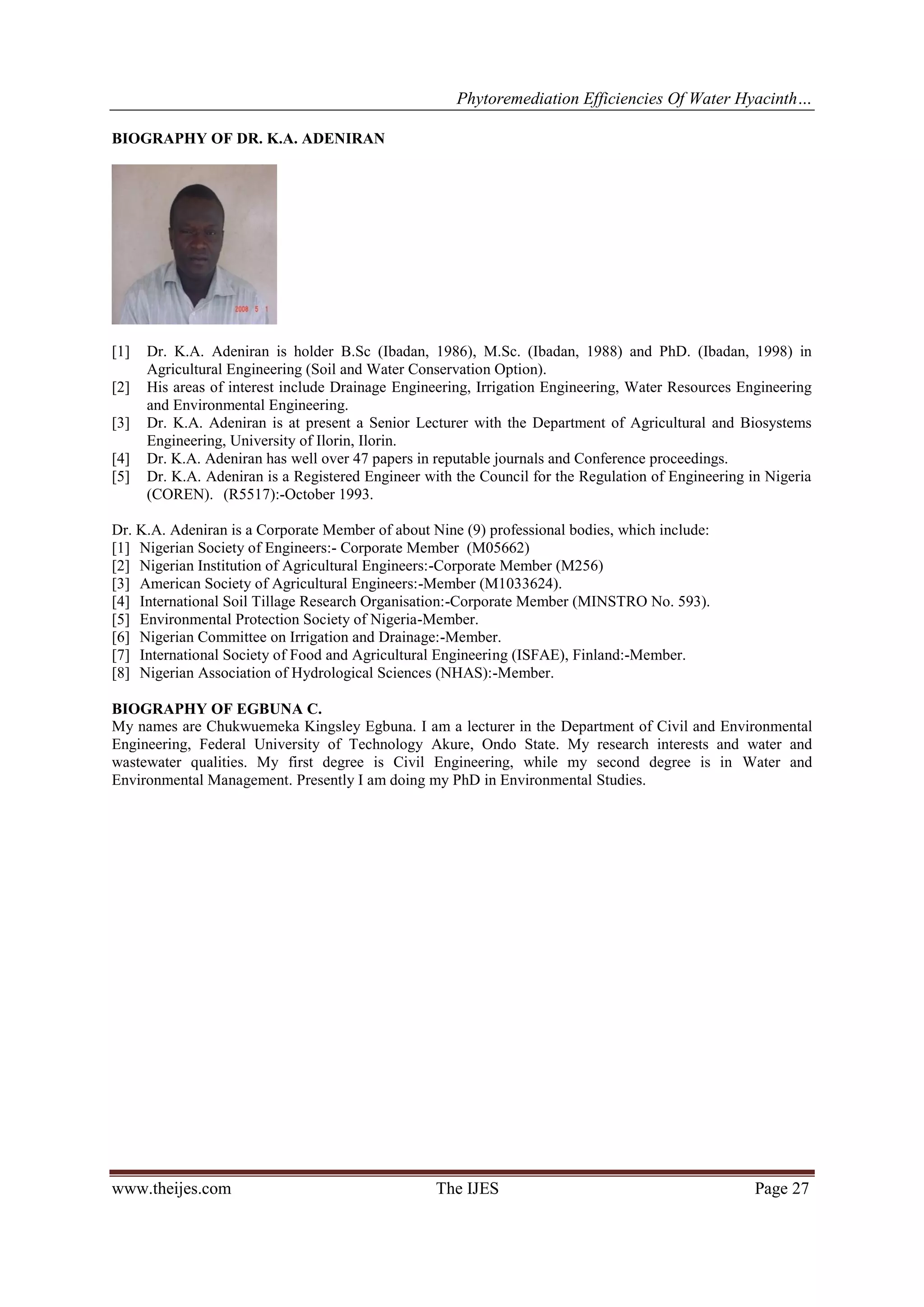 Phytoremediation Efficiencies Of Water Hyacinth…
BIOGRAPHY OF DR. K.A. ADENIRAN

[1]
[2]
[3]
[4]
[5]

Dr. K.A. Adeniran is holder B.Sc (Ibadan, 1986), M.Sc. (Ibadan, 1988) and PhD. (Ibadan, 1998) in
Agricultural Engineering (Soil and Water Conservation Option).
His areas of interest include Drainage Engineering, Irrigation Engineering, Water Resources Engineering
and Environmental Engineering.
Dr. K.A. Adeniran is at present a Senior Lecturer with the Department of Agricultural and Biosystems
Engineering, University of Ilorin, Ilorin.
Dr. K.A. Adeniran has well over 47 papers in reputable journals and Conference proceedings.
Dr. K.A. Adeniran is a Registered Engineer with the Council for the Regulation of Engineering in Nigeria
(COREN). (R5517):-October 1993.

Dr. K.A. Adeniran is a Corporate Member of about Nine (9) professional bodies, which include:
[1] Nigerian Society of Engineers:- Corporate Member (M05662)
[2] Nigerian Institution of Agricultural Engineers:-Corporate Member (M256)
[3] American Society of Agricultural Engineers:-Member (M1033624).
[4] International Soil Tillage Research Organisation:-Corporate Member (MINSTRO No. 593).
[5] Environmental Protection Society of Nigeria-Member.
[6] Nigerian Committee on Irrigation and Drainage:-Member.
[7] International Society of Food and Agricultural Engineering (ISFAE), Finland:-Member.
[8] Nigerian Association of Hydrological Sciences (NHAS):-Member.
BIOGRAPHY OF EGBUNA C.
My names are Chukwuemeka Kingsley Egbuna. I am a lecturer in the Department of Civil and Environmental
Engineering, Federal University of Technology Akure, Ondo State. My research interests and water and
wastewater qualities. My first degree is Civil Engineering, while my second degree is in Water and
Environmental Management. Presently I am doing my PhD in Environmental Studies.

www.theijes.com

The IJES

Page 27

 