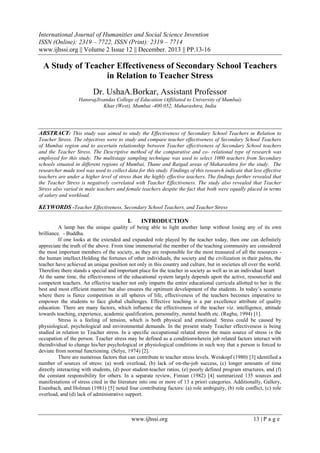 International Journal of Humanities and Social Science Invention
ISSN (Online): 2319 – 7722, ISSN (Print): 2319 – 7714
www.ijhssi.org || Volume 2 Issue 12 || December. 2013 || PP.13-16

A Study of Teacher Effectiveness of Secondary School Teachers
in Relation to Teacher Stress
Dr. UshaA.Borkar, Assistant Professor
HansrajJivandas College of Education (Affiliated to University of Mumbai)
Khar (West), Mumbai -400 052, Maharashtra, India

ABSTRACT: This study was aimed to study the Effectiveness of Secondary School Teachers in Relation to
Teacher Stress. The objectives were to study and compare teacher effectiveness of Secondary School Teachers
of Mumbai region and to ascertain relationship between Teacher effectiveness of Secondary School teachers
and the Teacher Stress. The Descriptive method of the comparative and co- relational type of research was
employed for this study. The multistage sampling technique was used to select 1000 teachers from Secondary
schools situated in different regions of Mumbai, Thane and Raigad areas of Maharashtra for the study. The
researcher made tool was used to collect data for this study. Findings of this research indicate that less effective
teachers are under a higher level of stress than the highly effective teachers. The findings further revealed that
the Teacher Stress is negatively correlated with Teacher Effectiveness. The study also revealed that Teacher
Stress also varied in male teachers and female teachers despite the fact that both were equally placed in terms
of salary and workload.

KEYWORDS -Teacher Effectiveness, Secondary School Teachers, and Teacher Stress
I.

INTRODUCTION

A lamp has the unique quality of being able to light another lamp without losing any of its own
brilliance. - Buddha.
If one looks at the extended and expanded role played by the teacher today, then one can definitely
appreciate the truth of the above. From time immemorial the member of the teaching community are considered
the most important members of the society, as they are responsible for the most treasured of all the resources the human intellect.Holding the fortunes of other individuals, the society and the civilization in their palms, the
teacher have achieved an unique position not only in this country and culture, but in societies all over the world.
Therefore there stands a special and important place for the teacher in society as well as in an individual heart
At the same time, the effectiveness of the educational system largely depends upon the active, resourceful and
competent teachers. An effective teacher not only imparts the entire educational curricula allotted to her in the
best and most efficient manner but also ensures the optimum development of the students. In today’s scenario
where there is fierce competition in all spheres of life, effectiveness of the teachers becomes imperative to
empower the students to face global challenges. Effective teaching is a par excellence attribute of quality
education. There are many factors, which influence the effectiveness of the teacher viz. intelligence, attitude
towards teaching, experience, academic qualification, personality, mental health etc. (Raghu, 1994) [1].
Stress is a feeling of tension, which is both physical and emotional. Stress could be caused by
physiological, psychological and environmental demands. In the present study Teacher effectiveness is being
studied in relation to Teacher stress. In a specific occupational related stress the main source of stress is the
occupation of the person. Teacher stress may be defined as a conditionwherein job related factors interact with
theindividual to change his/her psychological or physiological conditions in such way that a person is forced to
deviate from normal functioning. (Selye, 1974) [2].
There are numerous factors that can contribute to teacher stress levels. Weiskopf (1980) [3] identified a
number of sources of stress: (a) work overload, (b) lack of on-the-job success, (c) longer amounts of time
directly interacting with students, (d) poor student-teacher ratios, (e) poorly defined program structures, and (f)
the constant responsibility for others. In a separate review, Fimian (1982) [4] summarized 135 sources and
manifestations of stress cited in the literature into one or more of 13 a priori categories. Additionally, Gallery,
Eisenbach, and Holman (1981) [5] noted four contributing factors: (a) role ambiguity, (b) role conflict, (c) role
overload, and (d) lack of administrative support.

www.ijhssi.org

13 | P a g e

 