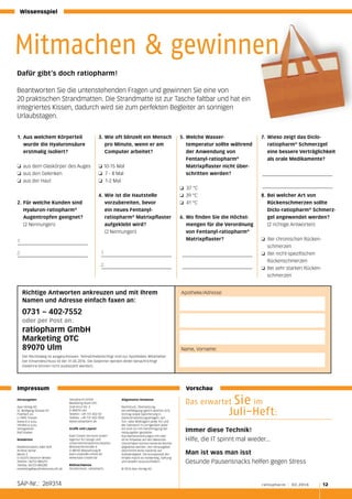 Wissensspiel
Richtige Antworten ankreuzen und mit Ihrem
Namen und Adresse einfach faxen an:
0731 – 402-7552
oder per Post an:
ratiopharm GmbH
Marketing OTC
89070 Ulm
Der Rechtsweg ist ausgeschlossen. Teilnahmeberechtigt sind nur Apotheken-Mitarbeiter.
Der Einsendeschluss ist der 31.05.2016. Die Gewinner werden direkt benachrichtigt
(Gewinne können nicht ausbezahlt werden).
Apotheke/Adresse:
Name, Vorname:
Dafür gibt’s doch ratiopharm!
Beantworten Sie die untenstehenden Fragen und gewinnen Sie eine von
20 praktischen Strandmatten. Die Strandmatte ist zur Tasche faltbar und hat ein
integriertes Kissen, dadurch wird sie zum perfekten Begleiter an sonnigen
Urlaubstagen.
1.	Aus welchem Körperteil
wurde die Hyaluronsäure
erstmalig isoliert?
❏ 	aus dem Glaskörper des Auges
❏ 	aus den Gelenken	
❏ 	aus der Haut
2.	Für welche Kunden sind
Hyaluron-ratiopharm®
	 Augentropfen geeignet?
	 (2 Nennungen)
3.	Wie oft blinzelt ein Mensch
pro Minute, wenn er am
Computer arbeitet?
❏ 10-15 Mal
❏ 7 - 8 Mal
❏ 1-2 Mal
4.	Wie ist die Hautstelle
	 vorzubereiten, bevor
	 ein neues Fentanyl-
	ratiopharm®
Matrixpflaster
aufgeklebt wird?
	 (2 Nennungen)
5.	Welche Wasser-
	 temperatur sollte während
der Anwendung von
	Fentanyl-ratiopharm®
	 Matrixpflaster nicht über-
schritten werden?
❏ 37 °C
❏ 	39 °C
❏ 41 °C
6.	Wo finden Sie die Höchst-
mengen für die Verordnung
von Fentanyl-ratiopharm®
Matrixpflaster?
7.	 Wieso zeigt das Diclo-
	ratiopharm®
Schmerzgel
eine bessere Verträglichkeit
als orale Medikamente?
8.	Bei welcher Art von
Rückenschmerzen sollte
Diclo-ratiopharm®
Schmerz-
gel angewendet werden?
	 (2 richtige Antworten)
❏ Bei chronischen Rücken-
schmerzen
❏ Bei nicht-spezifischen
	Rückenschmerzen
❏ 	Bei sehr starken Rücken-
schmerzen
Herausgeber
Apo-Verlag AG
St. Wolfgang Strasse 93
Postfach 65
LI-9495 Triesen
www.d-e-a.eu
info@d-e-a.eu
Verlagsleiter
Ralf Doeker
Redaktion
Redaktionsbüro A&K GbR
Andrea Zeinar
Markt 3
D-65375 Oestrich-Winkel
Telefon: 06723-885291
Telefax: 06723-885285
marketing@apothekenzukunft.de
ratiopharm GmbH
Marketing-Team OTC
Graf-Arco-Str. 3
D-89079 Ulm
Telefon: +49 731 402-02
Telefax: +49 731 402-7832
www.ratiopharm.de
Grafik und Layout
Kast Creativ-Services GmbH
Agentur für Design und
Unternehmenskommunikation
Mooslachenstraße 4
D-88142 Wasserburg/B.
kast.creativ@t-online.de
www.kast-creativ.de
Bildnachweise
Shutterstock, ratiopharm,
Allgemeine Hinweise
Nachdruck, Übersetzung,
Vervielfältigung (gleich welcher Art),
Vortrag sowie Speicherung in
Datenverarbeitungsanlagen, auf
Ton- oder Bildträgern jeder Art und
der Gebrauch in Lerngeräten jeder
Art sind nur mit Genehmigung der
Herausgeber gestattet.
Aus Namensnennungen mit oder
ohne Hinweise auf den Warenzei-
cheninhaber können keinerlei Rechte
abgeleitet werden. Der Herausgeber
übernimmt keine Garantie auf
Vollständigkeit. Die Komplexität der
Inhalte macht es notwendig, Haftung
und Gewähr auszuschließen.
© 2016 Apo-Verlag AG
Das erwartet Sie im
		Juli-Heft:
Immer diese Technik!
Hilfe, die IT spinnt mal wieder...
Man ist was man isst
Gesunde Pausensnacks helfen gegen Stress
Impressum 						 Vorschau
SAP-Nr.: 269314 	 ratiopharm I 02.2016 12
Mitmachen & gewinnen
1.
2. 1.
2.
 