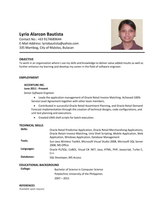 Lyrio Alarcon Bautista
Contact No.: +63 9174689644
E-Mail Address: lyriobautista@yahoo.com
335 Mambog, City of Malolos, Bulacan
OBJECTIVE
To work in an organization where I use my skills and knowledge to deliver value added results as well as
further enhance my learning and develop my career in the field of software engineer.
EMPLOYMENT
ACCENTURE INC.
June 2011 - Present
Senior Software Engineer
• Leads the application management of Oracle Retail Invoice Matching. Achieved 100%
Service Level Agreement together with other team members.
• Contributed in successful Oracle Retail Assortment Planning, and Oracle Retail Demand
Forecast implementation through the creation of technical designs, code configurations, and
unit test planning and executions.
• Created UNIX shell scripts for batch execution.
TECHNICAL SKILLS
Skills: Oracle Retail Predictive Application, Oracle Retail Merchandising Applications,
Oracle Retain Invoice Matching, Unix Shell Scripting, Mobile Application, Web
Application, Windows Application, Database Management
Tools: Sun Java Wireless Toolkit, Microsoft Visual Studio 2008, Microsoft SQL Server
2008, MS Office
Languages: Oracle PL/SQL, CoBOL, Visual C# .NET, Java, HTML, PHP, Javascript, Turbo C,
C++
Databases: SQL Developer, MS Access
EDUCATIONAL BACKGROUND
College: Bachelor of Science in Computer Science
Polytechnic University of the Philippines
2007 – 2011
REFERENCES
Available upon request.
 
