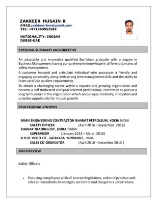 ZAKKEER HUSAIN K
EMAIL:zakkeerhsn@gmail.com
TEL: +971563952582
NATIONALITY: INDIAN
DUBAI-UAE
PERSONAL SUMMARY AND OBJECTIVE
An adaptable and innovative qualified Bachelors graduate with a degree in
Business Management having comprehensive knowledge in different domains of
safety management.
A customer focused and articulate individual who possesses a friendly and
engaging personality along with strong time management skills and the ability to
listen carefully to client requirements.
To obtain a challenging career within a reputed and growing organization and
become a self motivated and goal oriented professional, committed to pursue a
long term career in the organization which encourages creativity, innovation and
provides opportunity for mutual growth.
PROFESSIONAL SYNOPSIS
MMN ENGINEERING CONTRACTOR-BHARAT PETROLEUM, KOCHI INDIA
SAFETY OFFICER (April 2016 – September 2016)
SHANAF TRADING EST , DEIRA DUBAI
SUPERVISOR (January 2013 – March 2016)
B PLUS INFOTECH , VATAKARA KOZHIKODE, INDIA
SALES CO-ORDINATOR (April 2010 – December 2012 )
J0B OVERVIEW
Safety Officer:
 Ensuringcompliancewith all current legislation, codes of practice and
relevantstandards. Investigate accidents and dangerousoccurrences.
 
