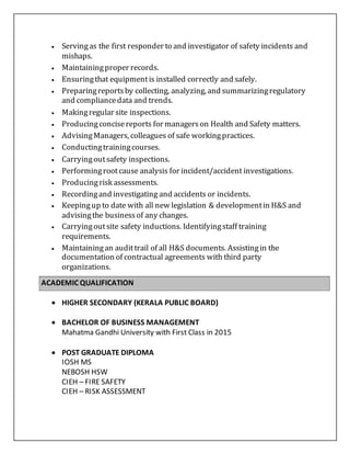  Servingas the first responder to and investigator of safety incidents and
mishaps.
 Maintainingproper records.
 Ensuringthat equipmentis installed correctly and safely.
 Preparingreportsby collecting, analyzing, and summarizingregulatory
and compliancedata and trends.
 Makingregular site inspections.
 Producingconcisereports for managerson Health and Safety matters.
 AdvisingManagers, colleagues of safe workingpractices.
 Conductingtrainingcourses.
 Carryingoutsafety inspections.
 Performingrootcause analysis for incident/accident investigations.
 Producingrisk assessments.
 Recordingand investigating and accidents or incidents.
 Keepingup to date with all new legislation & developmentin H&S and
advisingthe businessof any changes.
 Carryingoutsite safety inductions. Identifyingstaff training
requirements.
 Maintainingan audittrail of all H&S documents. Assistingin the
documentation of contractual agreements with third party
organizations.

ACADEMIC QUALIFICATION
 HIGHER SECONDARY (KERALA PUBLIC BOARD)
 BACHELOR OF BUSINESS MANAGEMENT 
Mahatma Gandhi University with First Class in 2015
 POST GRADUATE DIPLOMA
IOSH MS
NEBOSH HSW
CIEH – FIRE SAFETY
CIEH – RISK ASSESSMENT
 