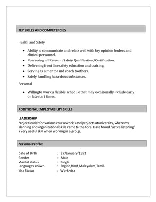
KEY SKILLS AND COMPETENCIES
Health and Safety
 Ability to communicate and relate well with key opinion leadersand
clinical personnel.
 Possessing all RelevantSafety Qualification/Certification.
 Deliveringfrontline safety education and training.
 Servingas a mentor and coach to others.
 Safely handlinghazardoussubstances.
Personal
 Willingto work a flexible schedulethat may occasionally includeearly
or late start times.
ADDITIONAL EMPLOYABILITY SKILLS
LEADERSHIP
Projectleader for various coursework’sand projects atuniversity, wheremy
planning and organizationalskills came to the fore. Have found “active listening”
a very useful skillwhen working in a group.
Personal Profile:
Date of Birth : 27/January/1992
Gender : Male
Marital status : Single
Languages known : English,Hindi,Malayalam,Tamil.
Visa Status : Work visa
 