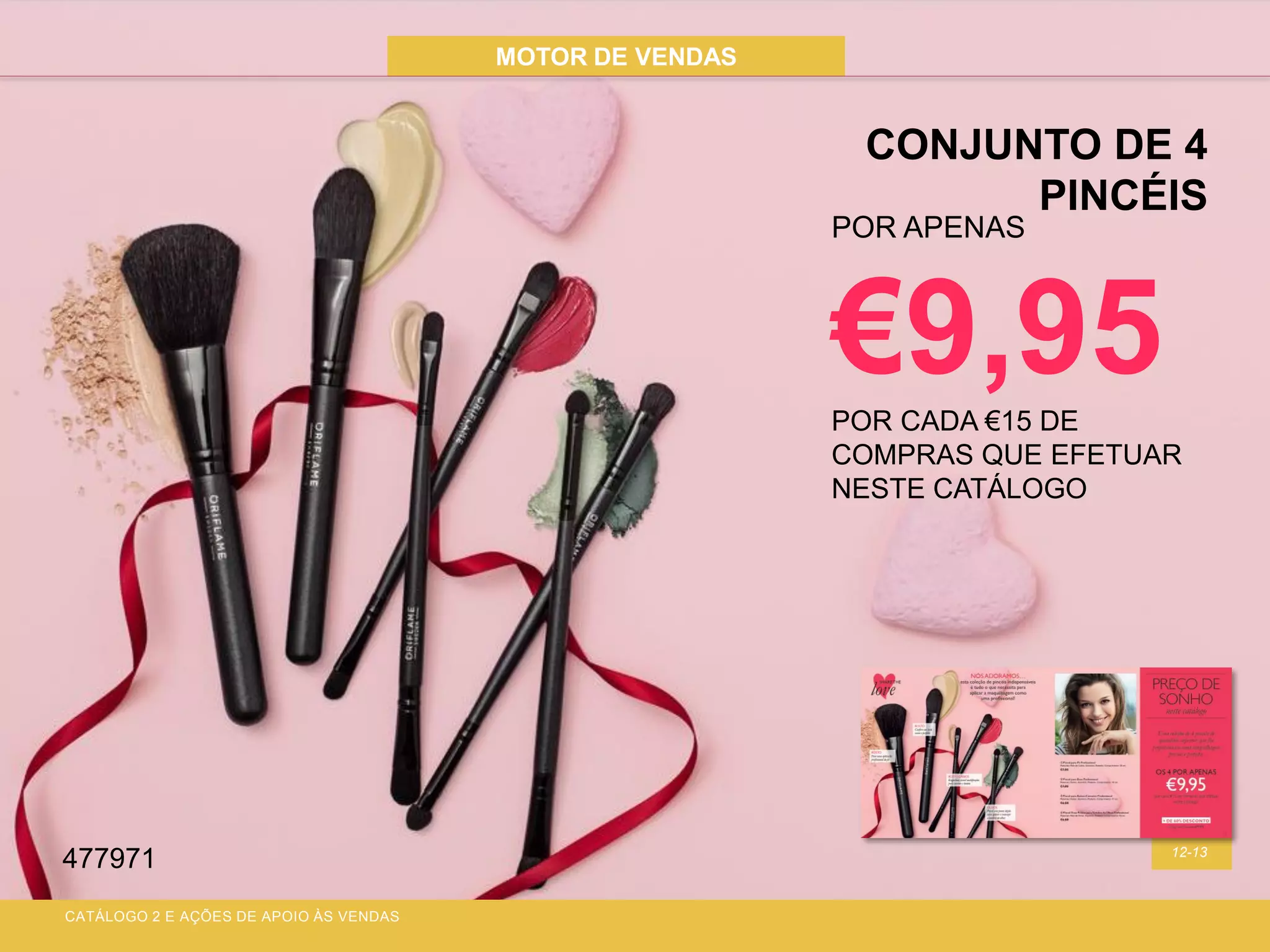 MOTOR DE VENDAS
12-13
CONJUNTO DE 4
PINCÉIS
CATÁLOGO 2 E AÇÕES DE APOIO ÀS VENDAS
POR APENAS
€9,95POR CADA €15 DE
COMPRAS QUE EFETUAR
NESTE CATÁLOGO
477971
 