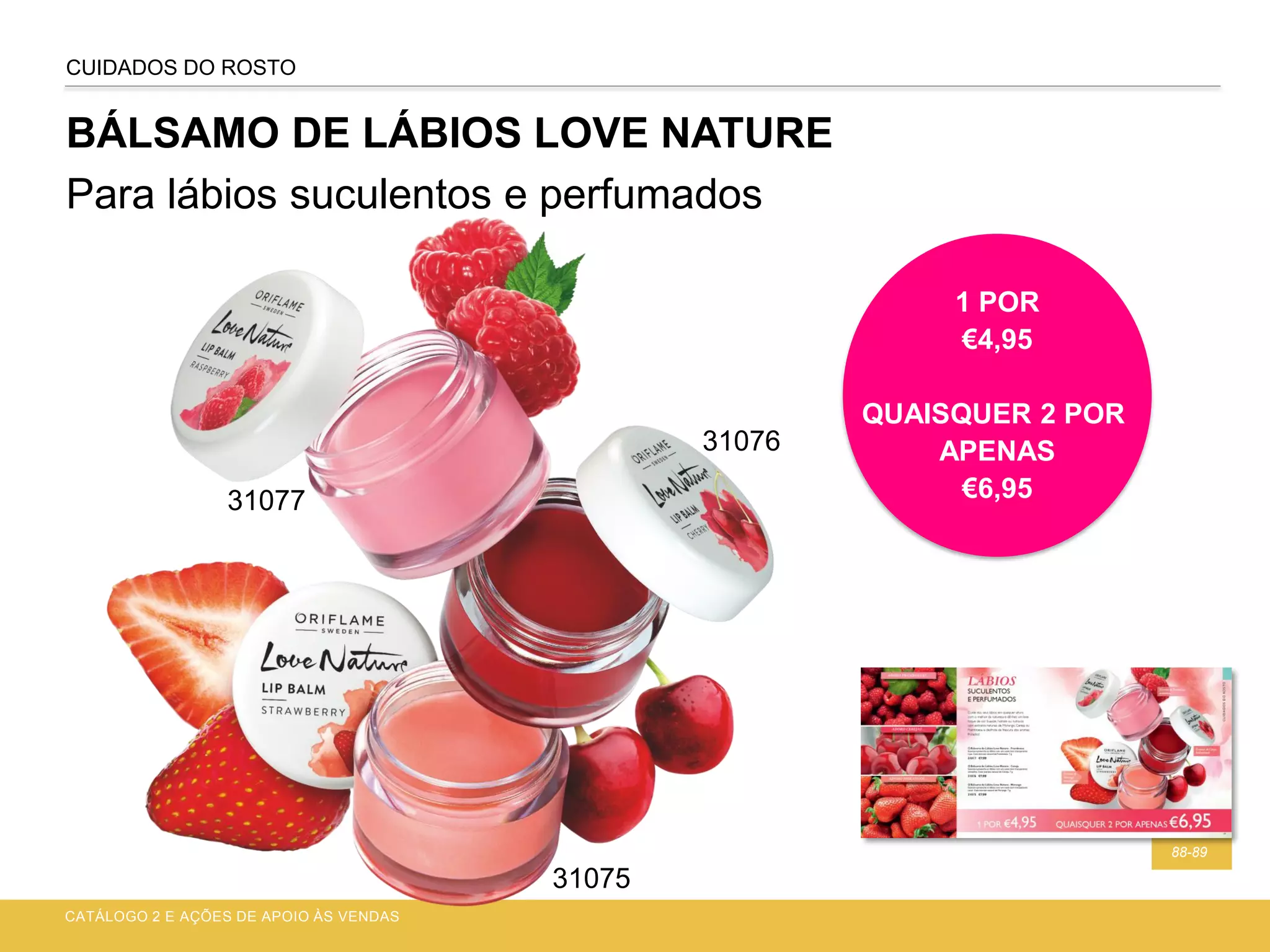 BÁLSAMO DE LÁBIOS LOVE NATURE
Para lábios suculentos e perfumados
CATÁLOGO 2 E AÇÕES DE APOIO ÀS VENDAS
88-89
CUIDADOS DO ROSTO
1 POR
€4,95
QUAISQUER 2 POR
APENAS
€6,95
31076
31077
31075
 