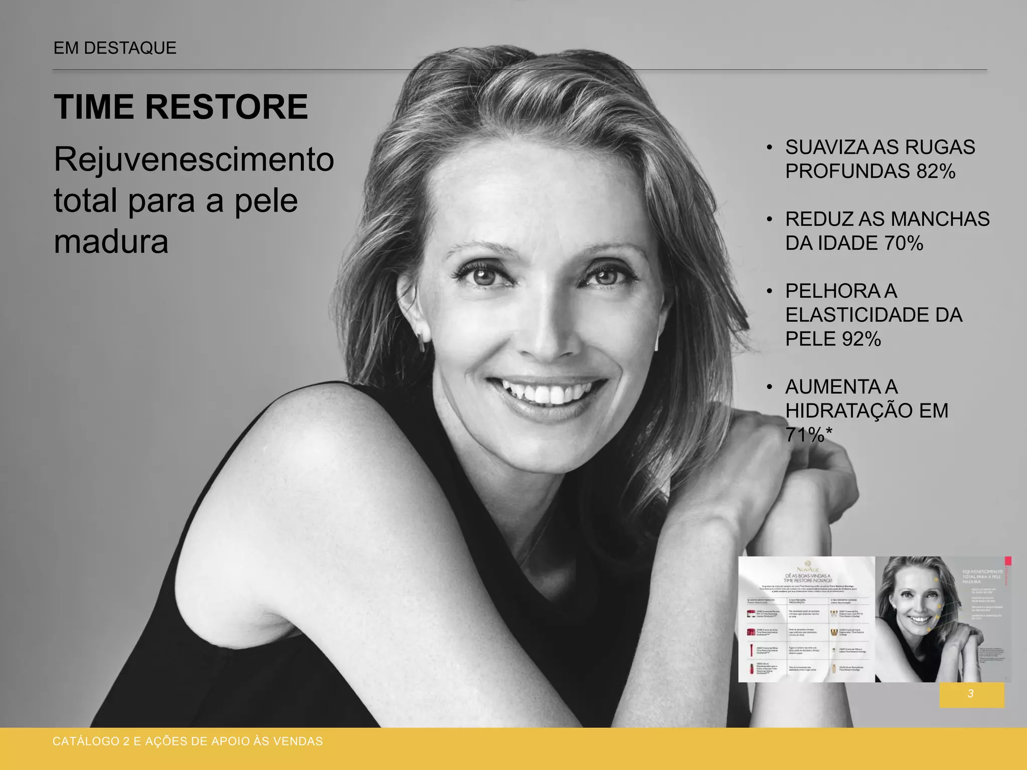 3
EM DESTAQUE
TIME RESTORE
CATÁLOGO 2 E AÇÕES DE APOIO ÀS VENDAS
• SUAVIZA AS RUGAS
PROFUNDAS 82%
• REDUZ AS MANCHAS
DA IDADE 70%
• PELHORA A
ELASTICIDADE DA
PELE 92%
• AUMENTA A
HIDRATAÇÃO EM
71%*
Rejuvenescimento
total para a pele
madura
 