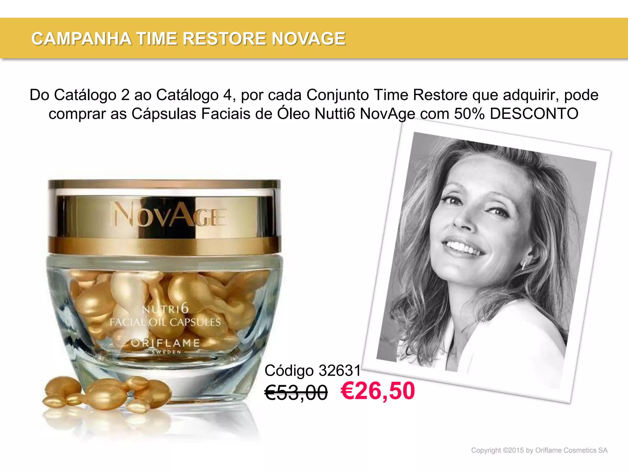 Copyright ©2015 by Oriflame Cosmetics SA
CAMPANHA TIME RESTORE NOVAGE
Código 32631
€53,00
Do Catálogo 2 ao Catálogo 4, por cada Conjunto Time Restore que adquirir, pode
comprar as Cápsulas Faciais de Óleo Nutti6 NovAge com 50% DESCONTO
€26,50
 
