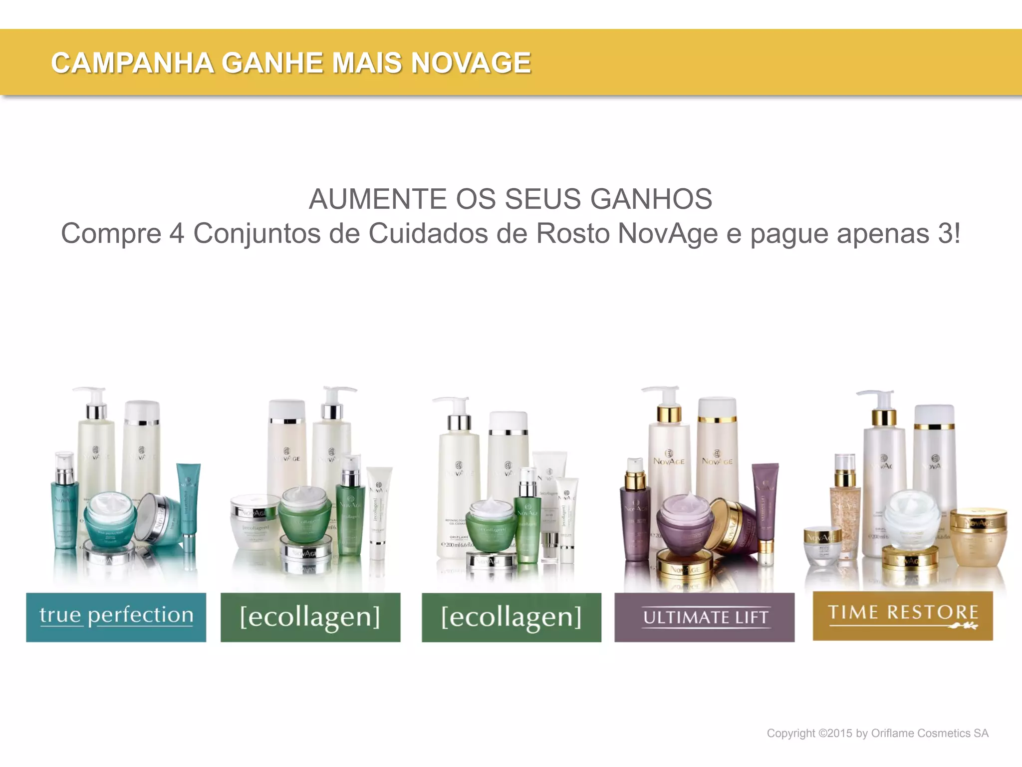 Copyright ©2015 by Oriflame Cosmetics SA
CAMPANHA GANHE MAIS NOVAGE
AUMENTE OS SEUS GANHOS
Compre 4 Conjuntos de Cuidados de Rosto NovAge e pague apenas 3!
 