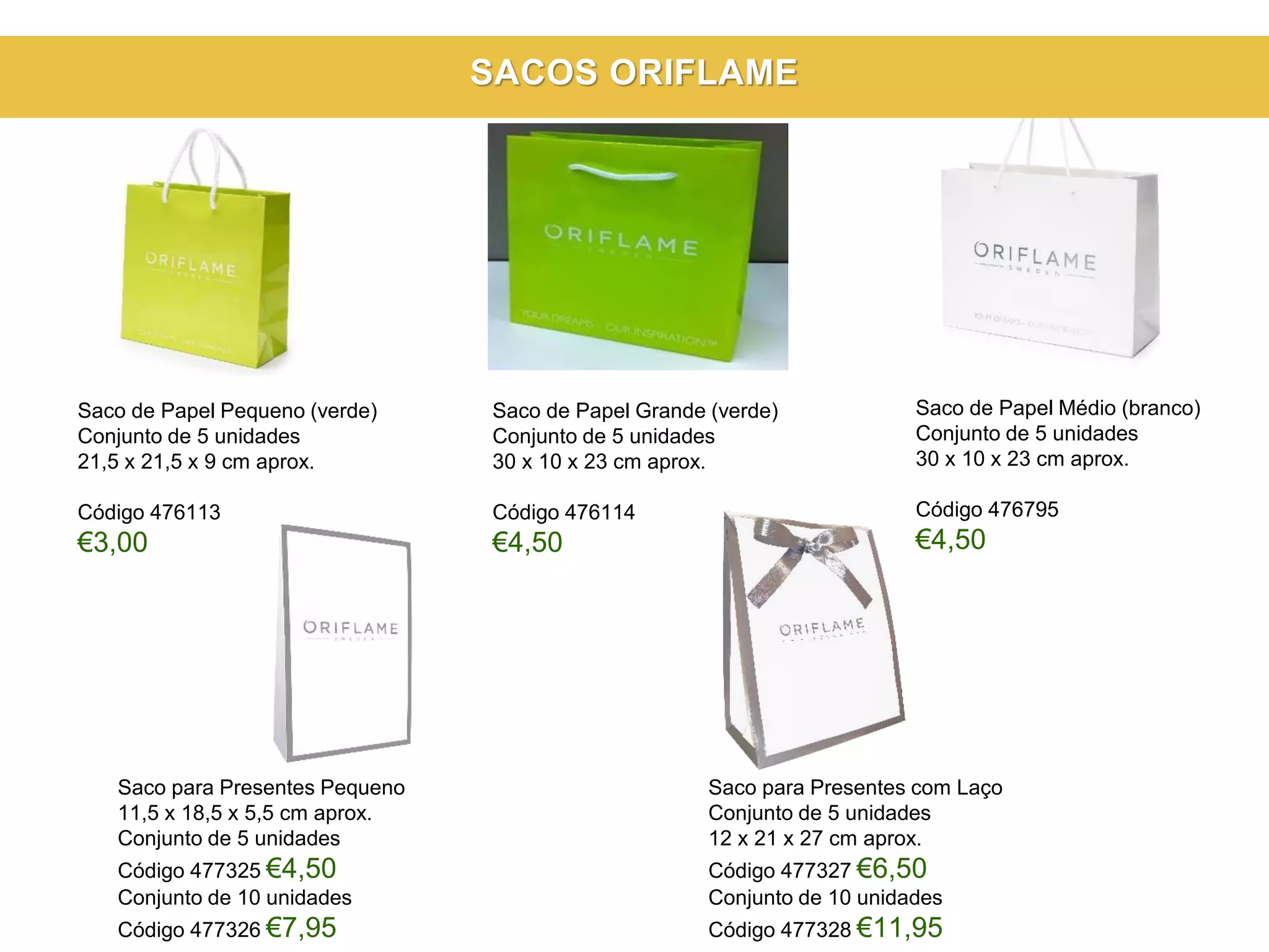 Saco de Papel Pequeno (verde)
Conjunto de 5 unidades
21,5 x 21,5 x 9 cm aprox.
Código 476113
€3,00
Saco de Papel Médio (branco)
Conjunto de 5 unidades
30 x 10 x 23 cm aprox.
Código 476795
€4,50
Saco de Papel Grande (verde)
Conjunto de 5 unidades
30 x 10 x 23 cm aprox.
Código 476114
€4,50
Saco para Presentes Pequeno
11,5 x 18,5 x 5,5 cm aprox.
Conjunto de 5 unidades
Código 477325 €4,50
Conjunto de 10 unidades
Código 477326 €7,95
Saco para Presentes com Laço
Conjunto de 5 unidades
12 x 21 x 27 cm aprox.
Código 477327 €6,50
Conjunto de 10 unidades
Código 477328 €11,95
SACOS ORIFLAME
 