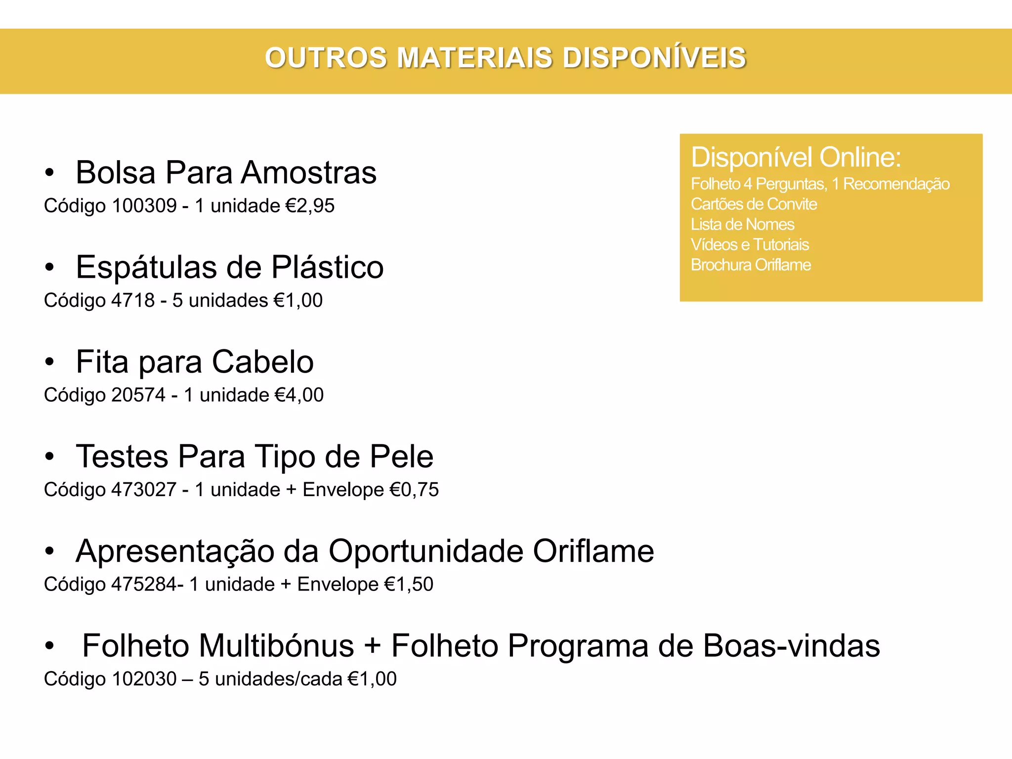 • Bolsa Para Amostras
Código 100309 - 1 unidade €2,95
• Espátulas de Plástico
Código 4718 - 5 unidades €1,00
• Fita para Cabelo
Código 20574 - 1 unidade €4,00
• Testes Para Tipo de Pele
Código 473027 - 1 unidade + Envelope €0,75
• Apresentação da Oportunidade Oriflame
Código 475284- 1 unidade + Envelope €1,50
• Folheto Multibónus + Folheto Programa de Boas-vindas
Código 102030 – 5 unidades/cada €1,00
Disponível Online:
Folheto 4 Perguntas, 1 Recomendação
Cartõesde Convite
Lista de Nomes
Vídeos e Tutoriais
Brochura Oriflame
OUTROS MATERIAIS DISPONÍVEIS
 