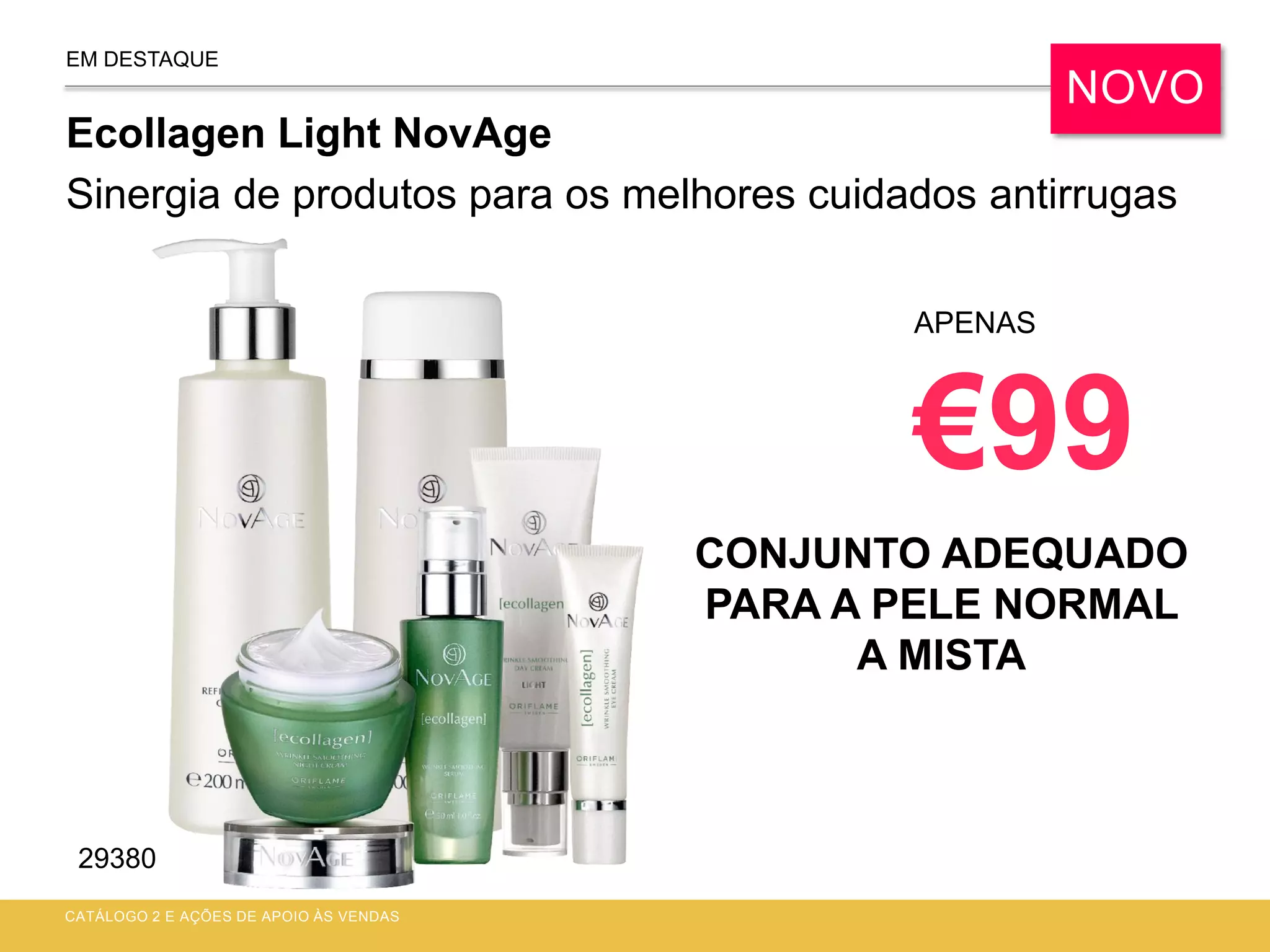 EM DESTAQUE
CONJUNTO ADEQUADO
PARA A PELE NORMAL
A MISTA
CATÁLOGO 2 E AÇÕES DE APOIO ÀS VENDAS
APENAS
€99
NOVO
29380
Ecollagen Light NovAge
Sinergia de produtos para os melhores cuidados antirrugas
 