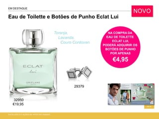 Eau de Toilette e Botões de Punho Eclat Lui
CATÁLOGO 2 E AÇÕES DE APOIO ÀS VENDAS
18-19
EM DESTAQUE
Toranja,
Lavanda,
Couro Cordovan
NOVO
NA COMPRA DA
EAU DE TOILETTE
ECLAT LUI,
PODERÁ ADQUIRIR OS
BOTÕES DE PUNHO
POR APENAS
€4,95
32950
€19,95
29379
 