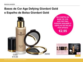 Bases de Cor Age Defying Giordani Gold
e Espelho de Bolso Giordani Gold
CATÁLOGO 2 E AÇÕES DE APOIO ÀS VENDAS
34-35
MAQUILHAGEM
NA COMPRA DA
BASE DE COR
AGE DEFYING,
PODERÁ ADQUIRIR O
ESPELHO DE BOLSO
POR APENAS
€2,95
Cada:
€14,95
28292
 