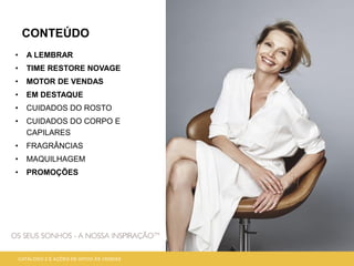 CONTEÚDO
• A LEMBRAR
• TIME RESTORE NOVAGE
• MOTOR DE VENDAS
• EM DESTAQUE
• CUIDADOS DO ROSTO
• CUIDADOS DO CORPO E
CAPILARES
• FRAGRÂNCIAS
• MAQUILHAGEM
• PROMOÇÕES
CATÁLOGO 2 E AÇÕES DE APOIO ÀS VENDAS
 