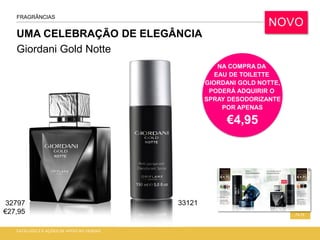 UMA CELEBRAÇÃO DE ELEGÂNCIA
Giordani Gold Notte
CATÁLOGO 2 E AÇÕES DE APOIO ÀS VENDAS
74-75
FRAGRÂNCIAS
NOVO
NA COMPRA DA
EAU DE TOILETTE
GIORDANI GOLD NOTTE,
PODERÁ ADQUIRIR O
SPRAY DESODORIZANTE
POR APENAS
€4,95
32797
€27,95
33121
 