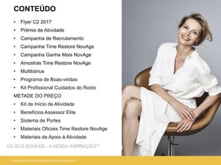 CONTEÚDO
• Flyer C2 2017
• Prémio de Atividade
• Campanha de Recrutamento
• Campanha Time Restore NovAge
• Campanha Ganhe Mais NovAge
• Amostras Time Restore NovAge
• Multibónus
• Programa de Boas-vindas
• Kit Profissional Cuidados do Rosto
METADE DO PREÇO
• Kit de Início de Atividade
• Benefícios Assessor Elite
• Sistema de Portes
• Materiais Oficiais Time Restore NovAge
• Materiais de Apoio à Atividade
CATÁLOGO 2 E AÇÕES DE APOIO ÀS VENDAS
 