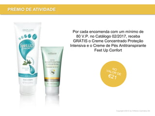 Copyright ©2015 by Oriflame Cosmetics SA
PRÉMIO DE ATIVIDADE
Por cada encomenda com um mínimo de
80 V.P. no Catálogo 02/2017, receba
GRÁTIS o Creme Concentrado Proteção
Intensiva e o Creme de Pés Antitranspirante
Feet Up Confort
 