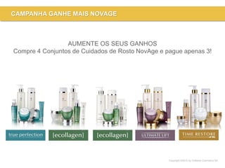 Copyright ©2015 by Oriflame Cosmetics SA
CAMPANHA GANHE MAIS NOVAGE
AUMENTE OS SEUS GANHOS
Compre 4 Conjuntos de Cuidados de Rosto NovAge e pague apenas 3!
 