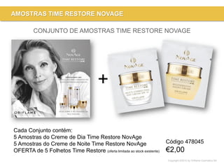 Copyright ©2015 by Oriflame Cosmetics SA
AMOSTRAS TIME RESTORE NOVAGE
CONJUNTO DE AMOSTRAS TIME RESTORE NOVAGE
+
Cada Conjunto contém:
5 Amostras do Creme de Dia Time Restore NovAge
5 Amostras do Creme de Noite Time Restore NovAge
OFERTA de 5 Folhetos Time Restore (oferta limitada ao stock existente)
Código 478045
€2,00
 