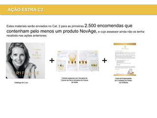 +
Catálogo de Luxo
Folheto especial com Amostra do
Creme de Dia e Amostra do Creme
de Noite
Carta da Especialista
de Cuidados do Rosto
da Oriflame
+
Estes materiais serão enviados no Cat. 2 para as primeiras 2.500 encomendas que
contenham pelo menos um produto NovAge, e cujo assessor ainda não os tenha
recebido nas ações anteriores:
AÇÃO EXTRA C2
 