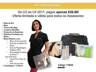 • Mala do Kit
• Bata
• Tónico NovAge
• Limpeza NovAGe
• Conjunto de Espátulas
• Flipchart Cuidados do
Rosto
• Bolsa Plástica com:
• Bloco de Encomendas
• Guia dos Cuidados do
Rosto
• Guia de Maquilhagem
Oriflame 2015
• Minicatálogo Cuidados
do Rosto +
Lista de Preços
• Testes Para Tipos de
Pele
• Ficha de Inscrição
• 2 Catálogos + 2 Flyers Código 118038
€40,00
KIT PROFISSIONAL
Do C2 ao C4 2017, pague apenas €20,00!
Oferta ilimitada e válida para todos os Assessores
 