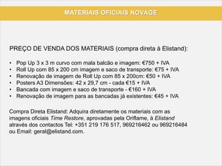 MATERIAIS OFICIAIS NOVAGE
PREÇO DE VENDA DOS MATERIAIS (compra direta à Elistand):
• Pop Up 3 x 3 m curvo com mala balcão e imagem: €750 + IVA
• Roll Up com 85 x 200 cm imagem e saco de transporte: €75 + IVA
• Renovação de imagem de Roll Up com 85 x 200cm: €50 + IVA
• Posters A3 Dimensões: 42 x 29,7 cm - cada €15 + IVA
• Bancada com imagem e saco de transporte - €160 + IVA
• Renovação de imagem para as bancadas já existentes: €45 + IVA
Compra Direta Elistand: Adquira diretamente os materiais com as
imagens oficiais Time Restore, aprovadas pela Oriflame, à Elistand
através dos contactos Tel: +351 219 176 517, 969216462 ou 969216484
ou Email: geral@elistand.com.
 
