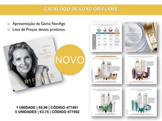 1 UNIDADE | €0,90 | CÓDIGO 477491
5 UNIDADES | €3,75 | CÓDIGO 477492
o Apresentação da Gama NovAge
o Lista de Preços destes produtos
CATÁLOGO DE LUXO ORIFLAME
NOVO
 