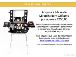 Adquira a Mesa de
Maquilhagem Oriflame
por apenas €250,00
Perfeita para demonstrações/formações de
Maquilhagem ou até mesmo para arrumar
e transportar a Maquilhagem de forma
organizada e segura!
Para adquirir a sua Mesa de Maquilhagem,
deverá enviar a sua solicitação para:
departamento.vendas@oriflame.pt
Venda exclusiva a Gold Directors e só entregue pessoalmente
Material de Atividade
Produtos não incluídos
MESA DE MAQUILHAGEM
 