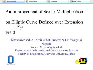 Introduction Preparation Proposal Conclusion
An Improvement of Scalar Multiplication
on Elliptic Curve Defined over Extension
Field
Khandaker Md. Al-Amin (PhD Student) & Dr. Yasuyuki
Nogami
Secure Wireless System Lab
Department of Information and Communication Systems
Faculty of Engineering, Okayama University, Japan
 