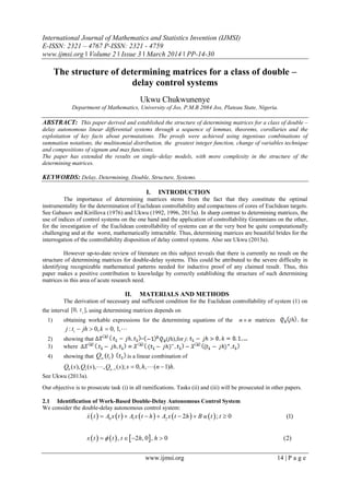 International Journal of Mathematics and Statistics Invention (IJMSI)
E-ISSN: 2321 – 4767 P-ISSN: 2321 - 4759
www.ijmsi.org ǁ Volume 2 ǁ Issue 3 ǁ March 2014 ǁ PP-14-30
www.ijmsi.org 14 | P a g e
The structure of determining matrices for a class of double –
delay control systems
Ukwu Chukwunenye
Department of Mathematics, University of Jos, P.M.B 2084 Jos, Plateau State, Nigeria.
ABSTRACT: This paper derived and established the structure of determining matrices for a class of double –
delay autonomous linear differential systems through a sequence of lemmas, theorems, corollaries and the
exploitation of key facts about permutations. The proofs were achieved using ingenious combinations of
summation notations, the multinomial distribution, the greatest integer function, change of variables technique
and compositions of signum and max functions.
The paper has extended the results on single–delay models, with more complexity in the structure of the
determining matrices.
KEYWORDS: Delay, Determining, Double, Structure, Systems.
I. INTRODUCTION
The importance of determining matrices stems from the fact that they constitute the optimal
instrumentality for the determination of Euclidean controllability and compactness of cores of Euclidean targets.
See Gabasov and Kirillova (1976) and Ukwu (1992, 1996, 2013a). In sharp contrast to determining matrices, the
use of indices of control systems on the one hand and the application of controllability Grammians on the other,
for the investigation of the Euclidean controllability of systems can at the very best be quite computationally
challenging and at the worst, mathematically intractable. Thus, determining matrices are beautiful brides for the
interrogation of the controllability disposition of delay control systems. Also see Ukwu (2013a).
However up-to-date review of literature on this subject reveals that there is currently no result on the
structure of determining matrices for double-delay systems. This could be attributed to the severe difficulty in
identifying recognizable mathematical patterns needed for inductive proof of any claimed result. Thus, this
paper makes a positive contribution to knowledge by correctly establishing the structure of such determining
matrices in this area of acute research need.
II. MATERIALS AND METHODS
The derivation of necessary and sufficient condition for the Euclidean controllability of system (1) on
the interval 1
[0, ],t using determining matrices depends on
1) obtaining workable expressions for the determining equations of the n n matrices for
1
: 0, 0, 1,j t jh k   
2) showing that = ( h),for j:
3) where
4) showing that 1( )Q t is a linear combination of
0 1 1
( ), ( ), , ( ); 0, , ( 1) .n
Q s Q s Q s s h n h
  
See Ukwu (2013a).
Our objective is to prosecute task (i) in all ramifications. Tasks (ii) and (iii) will be prosecuted in other papers.
2.1 Identification of Work-Based Double-Delay Autonomous Control System
We consider the double-delay autonomous control system:
         
     
0 1 2
2 ; 0 (1)
, 2 , 0 , 0 (2)
x t A x t A x t h A x t h B u t t
x t t t h h
      
   

 