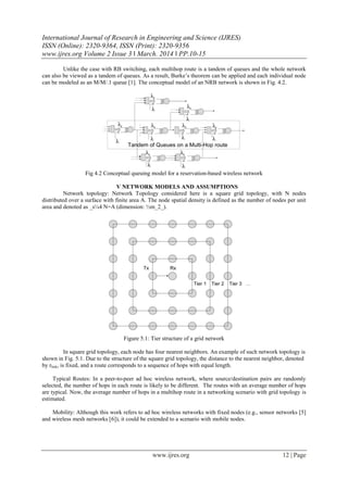 International Journal of Research in Engineering and Science (IJRES)
ISSN (Online): 2320-9364, ISSN (Print): 2320-9356
www.ijres.org Volume 2 Issue 3 ǁ March. 2014 ǁ PP.10-15
www.ijres.org 12 | Page
Unlike the case with RB switching, each multihop route is a tandem of queues and the whole network
can also be viewed as a tandem of queues. As a result, Burke’s theorem can be applied and each individual node
can be modeled as an M/M/.1 queue [1]. The conceptual model of an NRB network is shown in Fig. 4.2.
Fig 4.2 Conceptual queuing model for a reservation-based wireless network
V NETWORK MODELS AND ASSUMPTIONS
Network topology: Network Topology considered here is a square grid topology, with N nodes
distributed over a surface with finite area A. The node spatial density is defined as the number of nodes per unit
area and denoted as _s¼4 N=A (dimension: ½m_2_).
Figure 5.1: Tier structure of a grid network
In square grid topology, each node has four nearest neighbors. An example of such network topology is
shown in Fig. 5.1. Due to the structure of the square grid topology, the distance to the nearest neighbor, denoted
by rlink, is fixed, and a route corresponds to a sequence of hops with equal length.
Typical Routes: In a peer-to-peer ad hoc wireless network, where source/destination pairs are randomly
selected, the number of hops in each route is likely to be different. The routes with an average number of hops
are typical. Now, the average number of hops in a multihop route in a networking scenario with grid topology is
estimated.
Mobility: Although this work refers to ad hoc wireless networks with fixed nodes (e.g., sensor networks [5]
and wireless mesh networks [6]), it could be extended to a scenario with mobile nodes.
 