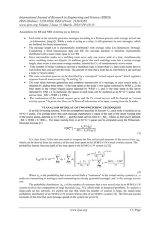 International Journal of Research in Engineering and Science (IJRES)
ISSN (Online): 2320-9364, ISSN (Print): 2320-9356
www.ijres.org Volume 2 Issue 3 ǁ March. 2014 ǁ PP.10-15
www.ijres.org 13 | Page
Assumptions for RB and NRB switching are as follows:
 Each node in the network generates messages according to a Poisson process with average arrival rate
_m (dimension: [msg/s]). While a node is acting as a relay, it still generates its own messages, which
are buffered for future transmission.
 The message length Lm is exponentially distributed3 with average value Lm (dimension: [b/msg]).
Considering a fixed transmission data rate Rb, the message duration is therefore exponentially
distributed with a mean value equal to Lm=Rb.
 Since intermediate nodes on a multihop route serve only one source node at a time, simultaneously
active multihop routes are disjoint. In addition, given that each multihop route has a certain average
length, there exists a maximum average number, denoted by Cs, of simultaneously active routes.
 If the number of nodes wishing to activate a multihop route is larger than Cs, then some nodes have to
wait before they can activate the route. The amount of time that a node has to wait before it can activate
a route is “access delay.”
 The route activation process can be described by a conceptual “virtual request queue” which regulates
requests from all sources (see Fig. 2b and Fig. 3).
 The total delay between generation and complete transmission of a message, at each source node, is
obtained by adding three terms: 1) the time spent in the node’s own queue (denoted by WRB ), 2) the
time spent in the virtual request queue (denoted by WRB v ), and 3) the time spent in the server
(denoted by TRB s ). In particular, the queue at each node can be modeled as an M=G=1 queue with
service time _RB ¼ WRB v þ TRB s.
 The combination of the virtual request queue and the Cs virtual servers will be denoted as “virtual
overlay system.” In particular, there are N flows of information at its input, coming from the N nodes.
VI ANALYSIS OF DELAY OF TWO SWITCHING TECHNIQUES
In an RB Switching scheme, With the assumptions specified in Section 4.1, each node is modeled as an
M=G=1 queue. The average delay that each message experiences is equal to the sum of the mean waiting time
in the source queue, denoted as E½WRB o _, and the mean service time E½_RB_, where, as previously defined,
_RB ¼ WRB v þ TRB s . The mean waiting time in an M=G=1 queue can be computed using the Pollaczeck-
Khinchin formula [1]:
E[Wo
RB
] =
m E[RB
2
]
2(1 − m E[RB ])
(1)
It is clear from (1) that that one needs to compute the first and second moments of the service time 𝜏 𝑅𝐵,
which can be derived from the statistics of the total time spent in the M/M/Cs/1/N virtual overlay system. The
probability density function (pdf) of the time spent in the M/M/Cs/1/N system is [32]
𝑓𝜏 𝑅𝐵
𝑥 ≜ 𝜇𝜖−𝜇𝑥
𝑎 𝑛
𝐶 𝑠−1
𝑛=0
+ 𝑎 𝑛
𝑁−1
𝑛=𝐶 𝑠
𝜇𝜖−𝜇𝑥
𝐶𝑠
𝐶𝑠 − 1
𝑛−𝐶 𝑠+1
−𝜇
𝐶𝑠
𝐶𝑠 − 1
𝑛−𝐶 𝑠+1
𝑒−𝜇𝑥
𝑛−𝐶 𝑠
𝑟=0
[𝜇(𝐶𝑠 − 1)𝑥] 𝑟
𝑟!
(2)
Where 𝑎 𝑛 is the probability that a new arrival finds n “customers” in the virtual overlay system (i.e., n
nodes are transmitting or waiting to start transmitting an already generated message), and is the average service
rate.
The probability distribution {𝑎 𝑛 } of the number of customers that a new arrival sees in an M/M/Cs/1/N
system involves the computation of large factorials (e.g., N!), which leads to numerical problems. To analyze a
large-scale ad hoc network, we exploit the fact that when the number of sources is large, the steady-state
probability distribution of an M/M/Cs/1/N system follows that of an M/M/Cs system [32]. The first and second
moments of the time that each message spends in the system are given by
 