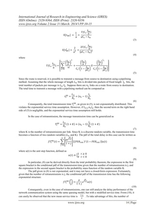 International Journal of Research in Engineering and Science (IJRES)
ISSN (Online): 2320-9364, ISSN (Print): 2320-9356
www.ijres.org Volume 2 Issue 3 ǁ March. 2014 ǁ PP.10-15
www.ijres.org 14 | Page
E[τRB ] =
1
μ
+
Γ(Cs,
λm
μ
)
μCs − λm
(3)
E[τRB
2
] =
2
μ2
+
2Γ(Cs,
λm
μ
)
[μCs − λm ]2
(4)
where
Γ(Cs,
λm
μ
) =
𝜆 𝑚
𝜇
2
𝑛!
𝐶 𝑠−1
𝑛=0
+
𝜆 𝑚
𝜇
Cs! 1 −
𝜆 𝑚
𝜇𝐶𝑠
𝑋
𝜆 𝑚
𝜇
𝐶 𝑠
Cs! 1 −
𝜆 𝑚
𝜇𝐶𝑠
(5)
Since the route is reserved, it is possible to transmit a message from source to destination using a pipelining
method. Assuming that the whole message of length 𝐿 𝑚 bits is divided into packets of fixed length 𝑙 𝑝 bits, the
total number of packets per message is 𝐿 𝑚 /𝑙 𝑝. Suppose there are 𝑛ℎ links on a route from source to destination.
The total time to transmit a message with a pipelining method can be computed as
𝜏 𝑆
𝑅𝐵
=
𝐿 𝑚
𝑅 𝑏
+ 𝑛ℎ − 1
𝑙 𝑝
𝑅 𝑏
(6)
Consequently, the total transmission time 𝑇𝑠
𝑅𝐵
, as given in (5), is not exponentially distributed. This
violates the exponential service time assumption. However, if 𝐿 𝑚≫ 𝑛ℎ 𝑙 𝑝, then the second term on the right hand
side of (5) is negligible, and the exponential service time assumption still holds.
In the case of retransmission, the message transmission time can be generalized as
𝑇𝑆
𝑅𝐵
=
𝐿 𝑚
𝑅 𝑏
1 + 𝐾 + 𝑛ℎ − 1
𝑙 𝑝
𝑅 𝑏
1 + 𝐾
(7)
where K is the number of retransmissions per link. Since K is a discrete random variable, the transmission time
becomes a function of two random variables (𝐿 𝑚 and K). The pdf of the total delay in this case can be written as
𝑓𝑇𝑠
𝑅𝐵
𝑡 =
𝜇𝑒
𝜇𝑡
1+𝑗
1 + 𝑗
∞
𝑗 =0
𝑃𝐸𝑅𝑙𝑖𝑛𝑘
𝑗
1 − 𝑃𝐸𝑅𝑙𝑖𝑛𝑘 𝑢(𝑡)
(8)
where u(t) is the unit step function, defined as
𝑢(𝑡) ≜
1 𝑡 ≥ 0
0 𝑡 < 0
(9)
In particular, (8) can be derived directly from the total probability theorem; the expression in the first
square bracket is the conditional pdf of the transmission time given that the number of retransmission is j, and
the expression in the second square bracket is the probability mass function of the random variable K.
The pdf given in (8) is not exponential, and it may not have a closed-form expression. Fortunately,
given that the number of retransmissions is j, the conditional pdf of the transmission time has the following
exponential structure:
𝑓𝑇𝑠
𝑅𝐵
𝑡
𝑗
=
𝜇
1 + 𝑗
𝑒
𝜇𝑡
1+𝑗 𝑢(𝑡)
(10)
Consequently, even in the case of retransmissions, one can still analyze the delay performance of the
network communication system using the same queuing model, but with a modified service time. From (10), it
can easily be observed that the new mean service time is
1+𝑗
𝜇
. To take advantage of this, the number of
 