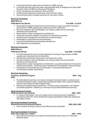  Conducted load bank cable tests and checks for 24MW capacity.
 Conducted alternator light load power trials alongside Quay at Singapore and deep water
full power trials to 24 MW at anchorage off Singapore
 Power management and distribution tests and trials.
 Handled general electrical maintenance and break down duties.
 Ensured preservation of topside equipment for sail down to Brazil.
Electrical Technician,
SBM Offshore
FPSO Marlim Sul (Brazil) Feb 2009 - Jul 2010
 Responsible for general maintenance and fault finding on power equipment including 3
gas turbines of 12MW capacity each delivering 6.6kv for distribution.
 Ensured compliance with both Brazilian and company safety and environmental
standards and requirements.
 Responsible for power management and distribution.
 Conducted equipment isolations and lockout for maintenance activities.
 Handled power management and distribution checks and tests.
 Participated in forward planning and scheduling.
 Conducted faultfinding and preventative maintenance.
 EEX inspections and compliance.
Electrical Technician,
SBM Offshore
FPSO Brasil (Brazil) Aug 2008 – Feb 2009
 Provided electrical services for power equipment consisting of 3 gas turbines of 8MW
capacity each delivering 6.6kv for distribution.
 Handled general electrical maintenance and break down duties.
 Ensured compliance with both Brazilian and company safety and environmental
standards and requirements.
 Responsible for power management and distribution, equipment isolations and lockout for
maintenance activities. Conducted power management and distribution checks and tests.
 Participated in forward planning and scheduling. Conducted faultfinding and
corrective/preventative maintenance.
Electrical Technician,
Freelance, Scotland & England 2005 – Aug
2008
 Provided electrical services on a variety of projects including domestic, commercial and
industrial buildings and sites. Supervised and employed staff to meet customer timelines;
ensured resourcing in line with budget forecast.
 Planned and designed electrical services. Provided costs and estimates, and installed
and tested equipment. Followed up on services and provided maintenance services.
Small Contracts Foreman,
GS Brown Electrical, Scotland 2003 - 2004
 In charge of client liaison, time and budget control, ensuring contract completed in
accordance to BS 7671 and to all electrical drawing specifications whilst also adhering to
site safety controls
Electrical Installation Technician,
Manstal Electrical, Scotland & England 2002, 2004, 2005
 Sub-contractor working on various shop-fitting contracts nationwide
Electrical Installation Technician,
Aiden Strain Agencies, Ireland 2001 – 2002
 Sub-contractor working on very large commercial office block as part of a 100 strong
electrical squad.
 
