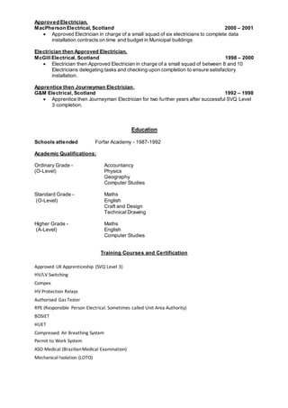 Approved Electrician,
MacPherson Electrical, Scotland 2000 – 2001
 Approved Electrician in charge of a small squad of six electricians to complete data
installation contracts on time and budget in Municipal buildings
Electrician then Approved Electrician,
McGill Electrical, Scotland 1998 – 2000
 Electrician then Approved Electrician in charge of a small squad of between 8 and 10
Electricians delegating tasks and checking upon completion to ensure satisfactory
installation.
Apprentice then Journeyman Electrician,
G&M Electrical, Scotland 1992 – 1998
 Apprentice then Journeyman Electrician for two further years after successful SVQ Level
3 completion.
Education
Schools attended Forfar Academy - 1987-1992
Academic Qualifications:
Ordinary Grade - Accountancy
(O-Level) Physics
Geography
Computer Studies
Standard Grade - Maths
(O-Level) English
Craft and Design
Technical Drawing
Higher Grade - Maths
(A-Level) English
Computer Studies
Training Courses and Certification
Approved UK Apprenticeship (SVQ Level 3)
HV/LV Switching
Compex
HV Protection Relays
Authorised Gas Tester
RPE (Responsible Person Electrical. Sometimes called Unit Area Authority)
BOSIET
HUET
Compressed Air Breathing System
Permit to Work System
ASO Medical (BrazilianMedical Examination)
Mechanical Isolation (LOTO)
 