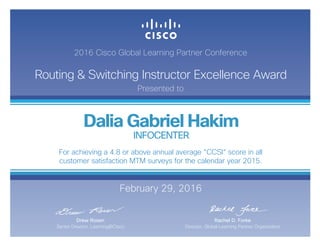 2016 Cisco Global Learning Partner Conference
Routing & Switching Instructor Excellence Award
Presented to
February 29, 2016
Rachel D. Forke
Director, Global Learning Partner Organization
Drew Rosen
Senior Director, Learning@Cisco
Dalia Gabriel Hakim
INFOCENTER
For achieving a 4.8 or above annual average “CCSI“ score in all
customer satisfaction MTM surveys for the calendar year 2015.
 