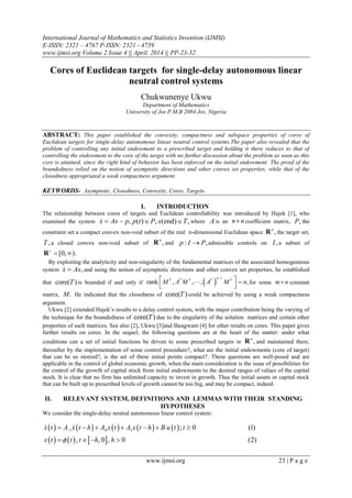 International Journal of Mathematics and Statistics Invention (IJMSI)
E-ISSN: 2321 – 4767 P-ISSN: 2321 - 4759
www.ijmsi.org Volume 2 Issue 4 || April. 2014 || PP-23-32
www.ijmsi.org 23 | P a g e
Cores of Euclidean targets for single-delay autonomous linear
neutral control systems
Chukwunenye Ukwu
Department of Mathematics
University of Jos P.M.B 2084 Jos, Nigeria
ABSTRACT: This paper established the convexity, compactness and subspace properties of cores of
Euclidean targets for single-delay autonomous linear neutral control systems.The paper also revealed that the
problem of controlling any initial endowment to a prescribed target and holding it there reduces to that of
controlling the endowment to the core of the target with no further discussion about the problem as soon as this
core is attained, since the right kind of behavior has been enforced on the initial endowment. The proof of the
boundedness relied on the notion of asymptotic directions and other convex set properties, while that of the
closedness appropriated a weak compactness argument.
KEYWORDS- Asymptotic, Closedness, Convexity, Cores, Targets.
I. INTRODUCTION
The relationship between cores of targets and Euclidean controllability was introduced by Hajek [1], who
examined the system , ( ) , (end) ,x Ax p p t P x T    where Ais an n n coefficient matrix, ,P the
constraint set a compact convex non-void subset of the real n-dimensional Euclidean space ,n
R the target set,
,T a closed convex non-void subset of ,n
R and : ,p I P admissible controls on ,I a subset of
[0, ).
 R
By exploiting the analyticity and non-singularity of the fundamental matrices of the associated homogeneous
system ,x Ax and using the notion of asymptotic directions and other convex set properties, he established
that core( )T is bounded if and only if  
1
rank , , , ,

 
 

nT T T T T
M A M A M n for some m n constant
matrix, .M He indicated that the closedness of core( )T could be achieved by using a weak compactness
argument.
Ukwu [2] extended Hajek’s results to a delay control system, with the major contribution being the varying of
the technique for the boundedness of core( )T due to the singularity of the solution matrices and certain other
properties of such matrices. See also [2], Ukwu [3]and Iheagwam [4] for other results on cores. This paper gives
further results on cores. In the sequel, the following questions are at the heart of the matter: under what
conditions can a set of initial functions be driven to some prescribed targets in ,n
R and maintained there,
thereafter by the implementation of some control procedure?, what are the initial endowments (core of target)
that can be so steered?, is the set of these initial points compact?. These questions are well-posed and are
applicable in the control of global economic growth, when the main consideration is the issue of possibilities for
the control of the growth of capital stock from initial endowments to the desired ranges of values of the capital
stock. It is clear that no firm has unlimited capacity to invest in growth. Thus the initial assets or capital stock
that can be built up to prescribed levels of growth cannot be too big, and may be compact, indeed.
II. RELEVANT SYSTEM, DEFINITIONS AND LEMMAS WITH THEIR STANDING
HYPOTHESES
We consider the single-delay neutral autonomous linear control system:
         
     
1 0 1 ; 0 (1)
, , 0 , 0 (2)
      
   
 x t A x t h A x t A x t h B u t t
x t t t h h
 