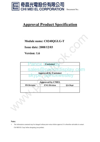 Document No.:
Approval Product Specification
Module name: C0240QGLG-T
Issue date: 2008/12/03
Version: 1.6
Note:
1. The information contained may be changed without prior notice before approval. It is therefore advisable to contact
Chi MEI EL Corp. before designing your product.
Customer
Approved by Customer
Approved by CMEL
PD Division ENG Division QA Dept
Panox Display
sales@panoxdisplay.com
skype: panoxwesley
 