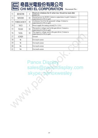 19
Document No.:
RESETBȱ I
Reset pin initializes the IC when low. Should be reset after
power-on.
MVDDȱ O
Internal power for RAM. Connect a capacitance to gnd. Connect a
capacitance(1u/10v) to gnd.
VREG1OUTȱ O
A reference level for the grayscale voltage. Connect a
capacitance(1u/10v) to gnd.
VCIȱ I Power supply for analog circuit(2.5v~3.3v)
VGHȱ O
The positive voltage used in the gate driver. Connect a
capacitance(1u/10v) to gnd.
VGLȱ O
The negative voltage used in the gate driver. Connect a
capacitance(1u/10v) to gnd.
GNDȱ Ground
XȬȱ For touch screen
YȬ For touch screen
X+ For touch screen
Y+ For touch screen
Panox Display
sales@panoxdisplay.com
skype: panoxwesley
 