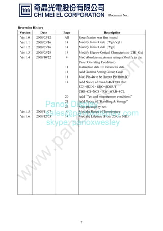 2
Document No.:
Reversion History
Version Date Page Description
Ver.1.0
Ver.1.1
Ver.1.2
Ver.1.3
Ver.1.4
Ver.1.5
Ver.1.6
2008/05/12
2008/05/16
2008/05/16
2008/05/28
2008/10/22
2008/11/07
2008/12/03
All
14
14
14
4
11
14
18
18
20
21
23
4
14
Specification was first issued
Modify Initial Code（Vgh/Vgl）
Modify Initial Code（Vgl）
Modify Electro-Optical Characteristic (CIE_Gx)
Mod Absolute maximum ratings (Modify to the
Panel Operating Condition)
Instruction data => Parameter data
Add Gamma Setting Group Code
Mod Pin-46 to be Output Pin from IC
Add Notice of Pin-45/46/47/48 that:
SDI=SDIN、SDO=SDOUT
CSB=CS=NCS、RW_WRB=SCL
Add “Test and measurement conditions”
Add Notice of “Handling & Storage”
Mod package by belt
Mod the Range of Temperature
Mod the Lifetime (From 20K to 30K)
Panox Display
sales@panoxdisplay.com
skype: panoxwesley
 