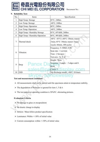 20
Document No.:
9. Reliability Test:
No. Items Specification
1 High Temp. Storage 85°C, 240hrs
2 Low Temp. Storage -40°C, 240hrs
3 High Temp. Operation 60°C, 240hrs
4 Low Temp. Operation -40°C, 240hrs
5 High Temp / Humidity Storage 85°C, 85%RH, 240hrs
6 High Temp / Humidity Operation 60°C, 90%RH, 240hrs
7 Thermal shock
-40°C ~85°C (-40°C /30min; transit
/3min; 85°C /30min; transit /3min)
1cycle: 66min, 100 cycles
8 Vibration
Frequency: 5~50HZ, 0.5G
Scan rate : 1 oct/min
Time : 2 hrs/axis
Test axis : X, Y, Z
9 Drop
Height: 76cm
Sequence : 1 angle、3 edges and 6
faces
Cycles: 1
10 ESD Air discharge model, ±8kV, 10 times
Test and measurement conditions
¾ All measurements shall not be started until the specimens attain to temperature stability.
¾ The degradation of Polarizer is ignored for item 1, 5 & 6.
¾ The test pattern at operating condition is 30%P.C. alternating pictures.
Evaluation Criteria
¾ No damage to glass or encapsulation
¾ No drastic change to display
¾ Defects / Mura follow product specification
¾ Luminance: Within +/-50% of initial value
¾ Current consumption: within +/-50% of initial value
Panox Display
sales@panoxdisplay.com
skype: panoxwesley
 