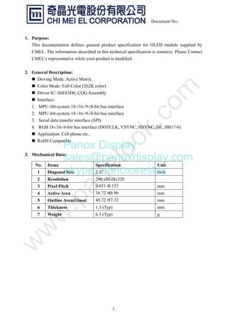 3
Document No.:
1. Purpose:
This documentation defines general product specification for OLED module supplied by
CMEL. The information described in this technical specification is tentative. Please Contact
CMEL’s representative while your product is modified.
2. General Description:
„ Driving Mode: Active Matrix.
„ Color Mode: Full Color (262K color)
„ Driver IC: S6E63D6, COG Assembly
„ Interface:
1. MPU i80-system 18-/16-/9-/8-bit bus interface
2. MPU i68-system 18-/16-/9-/8-bit bus interface
3. Serial data transfer interface (SPI)
4. RGB 18-/16-/6-bit bus interface (DOTCLK, VSYNC, HSYNC, DE, DB17-0)
„ Application: Cell phone etc..
„ RoHS Compatible
3. Mechanical Data:
No. Items Specification Unit
1 Diagonal Size 2.4” Inch
2 Resolution 240 xRGBx320
3 Pixel Pitch 0.051×0.153 mm
4 Active Area 36.72×48.96 mm
5 Outline Area(Glass) 40.72×57.32 mm
6 Thickness 1.3 (Typ) mm
7 Weight 6.3 (Typ) g
Panox Display
sales@panoxdisplay.com
skype: panoxwesley
 