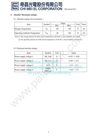 4
Document No.:
4. Absolute Maximum ratings:
4.1 Absolute ratings of environment：
Value
Item Symbol
Min. Max.
Unit Note
Storage Temperature TST -40 +80 ºC (1)
Operating Ambient Temperature TOP -20 +60 ºC (2)
Note (1) The storage duration for both critical temperature (-40 & 80 ) meet reliability test criteria.
(2) The operating duration for both critical temperature (-20 & 60 ) meet reliability test criteria.
4.2 Electrical absolute ratings：
Item Symbol Unit Value
Power supply voltage 1 AR_Vdd V +4.6V +/- 0.05
Power supply voltage 2 AR_Vss V -4.4V +/- 0.1
Power supply voltage 3 VCI V +2.5 ~ +3.3
Power supply voltage 4
VDD3
(IOVcc)
V +1.65 ~ +3.3
Panox Display
sales@panoxdisplay.com
skype: panoxwesley
 