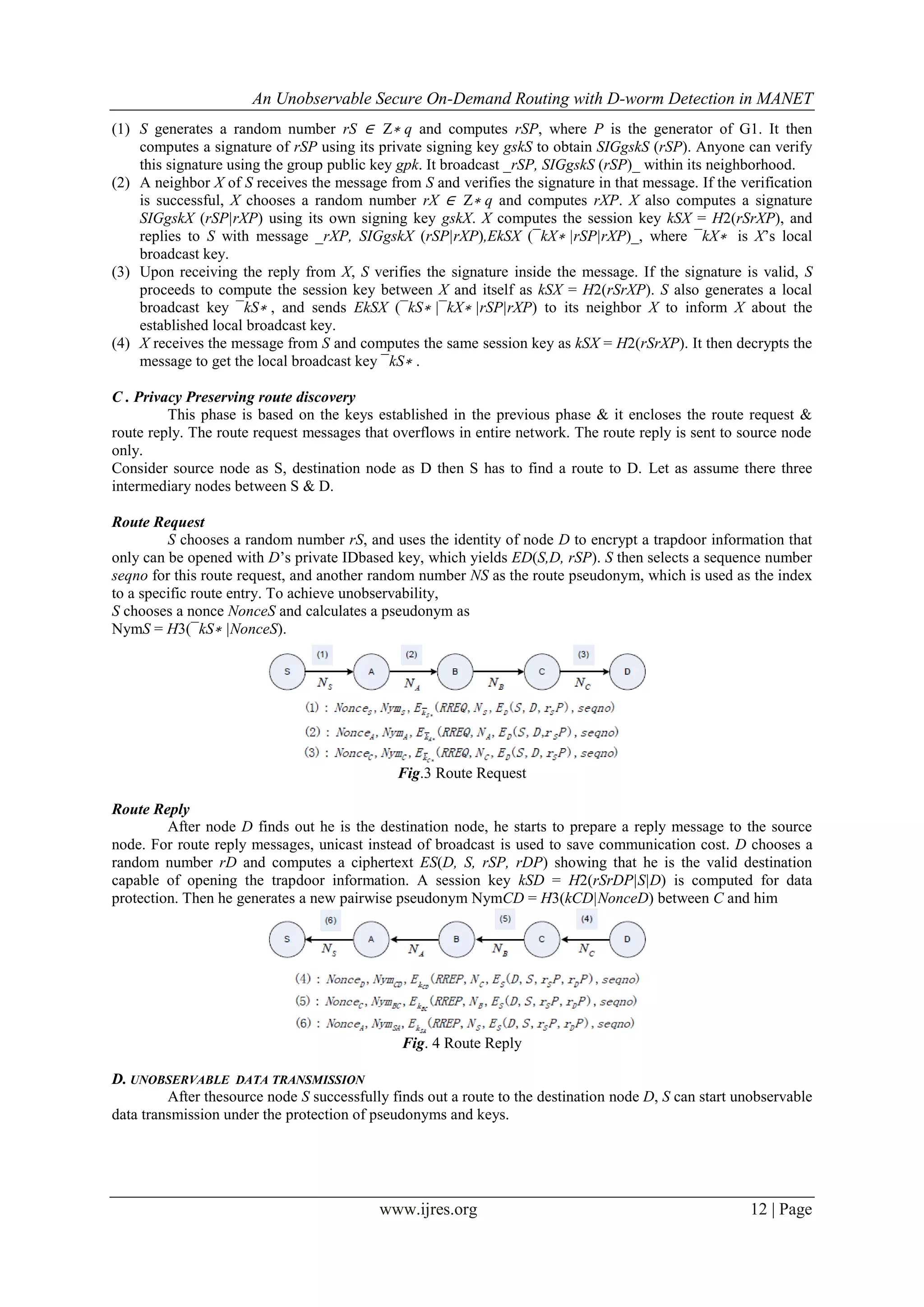 An Unobservable Secure On-Demand Routing with D-worm Detection in MANET
www.ijres.org 12 | Page
(1) S generates a random number rS ∈ Z∗ q and computes rSP, where P is the generator of G1. It then
computes a signature of rSP using its private signing key gskS to obtain SIGgskS (rSP). Anyone can verify
this signature using the group public key gpk. It broadcast _rSP, SIGgskS (rSP)_ within its neighborhood.
(2) A neighbor X of S receives the message from S and verifies the signature in that message. If the verification
is successful, X chooses a random number rX ∈ Z∗ q and computes rXP. X also computes a signature
SIGgskX (rSP|rXP) using its own signing key gskX. X computes the session key kSX = H2(rSrXP), and
replies to S with message _rXP, SIGgskX (rSP|rXP),EkSX (¯kX∗ |rSP|rXP)_, where ¯kX∗ is X’s local
broadcast key.
(3) Upon receiving the reply from X, S verifies the signature inside the message. If the signature is valid, S
proceeds to compute the session key between X and itself as kSX = H2(rSrXP). S also generates a local
broadcast key ¯kS∗ , and sends EkSX (¯kS∗ |¯kX∗ |rSP|rXP) to its neighbor X to inform X about the
established local broadcast key.
(4) X receives the message from S and computes the same session key as kSX = H2(rSrXP). It then decrypts the
message to get the local broadcast key ¯kS∗ .
C . Privacy Preserving route discovery
This phase is based on the keys established in the previous phase & it encloses the route request &
route reply. The route request messages that overflows in entire network. The route reply is sent to source node
only.
Consider source node as S, destination node as D then S has to find a route to D. Let as assume there three
intermediary nodes between S & D.
Route Request
S chooses a random number rS, and uses the identity of node D to encrypt a trapdoor information that
only can be opened with D’s private IDbased key, which yields ED(S,D, rSP). S then selects a sequence number
seqno for this route request, and another random number NS as the route pseudonym, which is used as the index
to a specific route entry. To achieve unobservability,
S chooses a nonce NonceS and calculates a pseudonym as
NymS = H3(¯kS∗ |NonceS).
Fig.3 Route Request
Route Reply
After node D finds out he is the destination node, he starts to prepare a reply message to the source
node. For route reply messages, unicast instead of broadcast is used to save communication cost. D chooses a
random number rD and computes a ciphertext ES(D, S, rSP, rDP) showing that he is the valid destination
capable of opening the trapdoor information. A session key kSD = H2(rSrDP|S|D) is computed for data
protection. Then he generates a new pairwise pseudonym NymCD = H3(kCD|NonceD) between C and him
Fig. 4 Route Reply
D. UNOBSERVABLE DATA TRANSMISSION
After thesource node S successfully finds out a route to the destination node D, S can start unobservable
data transmission under the protection of pseudonyms and keys.
 