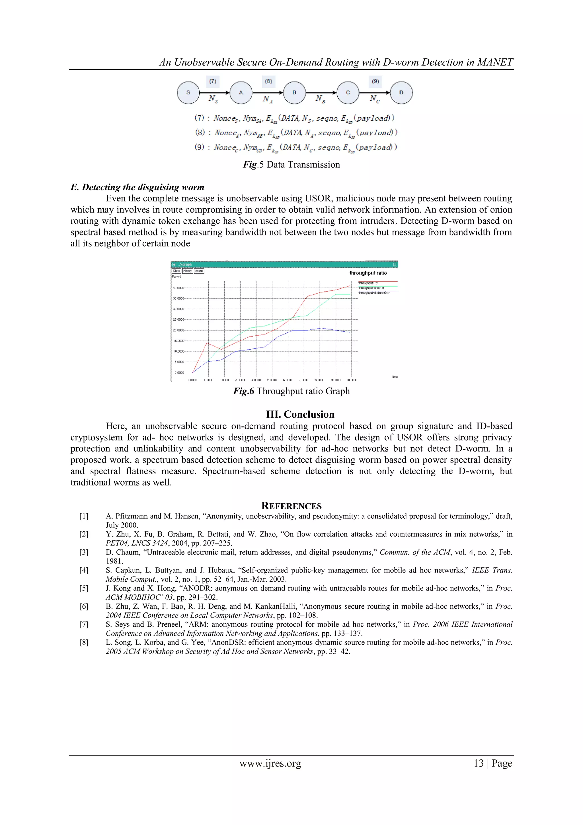 An Unobservable Secure On-Demand Routing with D-worm Detection in MANET
www.ijres.org 13 | Page
Fig.5 Data Transmission
E. Detecting the disguising worm
Even the complete message is unobservable using USOR, malicious node may present between routing
which may involves in route compromising in order to obtain valid network information. An extension of onion
routing with dynamic token exchange has been used for protecting from intruders. Detecting D-worm based on
spectral based method is by measuring bandwidth not between the two nodes but message from bandwidth from
all its neighbor of certain node
Fig.6 Throughput ratio Graph
III. Conclusion
Here, an unobservable secure on-demand routing protocol based on group signature and ID-based
cryptosystem for ad- hoc networks is designed, and developed. The design of USOR offers strong privacy
protection and unlinkability and content unobservability for ad-hoc networks but not detect D-worm. In a
proposed work, a spectrum based detection scheme to detect disguising worm based on power spectral density
and spectral flatness measure. Spectrum-based scheme detection is not only detecting the D-worm, but
traditional worms as well.
REFERENCES
[1] A. Pfitzmann and M. Hansen, ―Anonymity, unobservability, and pseudonymity: a consolidated proposal for terminology,‖ draft,
July 2000.
[2] Y. Zhu, X. Fu, B. Graham, R. Bettati, and W. Zhao, ―On flow correlation attacks and countermeasures in mix networks,‖ in
PET04, LNCS 3424, 2004, pp. 207–225.
[3] D. Chaum, ―Untraceable electronic mail, return addresses, and digital pseudonyms,‖ Commun. of the ACM, vol. 4, no. 2, Feb.
1981.
[4] S. Capkun, L. Buttyan, and J. Hubaux, ―Self-organized public-key management for mobile ad hoc networks,‖ IEEE Trans.
Mobile Comput., vol. 2, no. 1, pp. 52–64, Jan.-Mar. 2003.
[5] J. Kong and X. Hong, ―ANODR: aonymous on demand routing with untraceable routes for mobile ad-hoc networks,‖ in Proc.
ACM MOBIHOC’ 03, pp. 291–302.
[6] B. Zhu, Z. Wan, F. Bao, R. H. Deng, and M. KankanHalli, ―Anonymous secure routing in mobile ad-hoc networks,‖ in Proc.
2004 IEEE Conference on Local Computer Networks, pp. 102–108.
[7] S. Seys and B. Preneel, ―ARM: anonymous routing protocol for mobile ad hoc networks,‖ in Proc. 2006 IEEE International
Conference on Advanced Information Networking and Applications, pp. 133–137.
[8] L. Song, L. Korba, and G. Yee, ―AnonDSR: efficient anonymous dynamic source routing for mobile ad-hoc networks,‖ in Proc.
2005 ACM Workshop on Security of Ad Hoc and Sensor Networks, pp. 33–42.
 