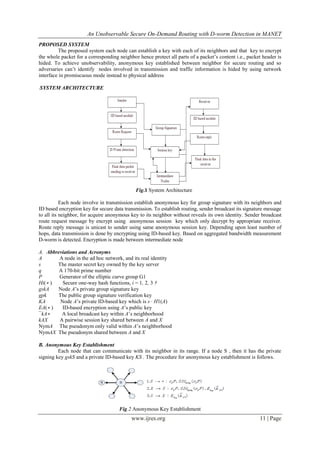 An Unobservable Secure On-Demand Routing with D-worm Detection in MANET
www.ijres.org 11 | Page
PROPOSED SYSTEM
The proposed system each node can establish a key with each of its neighbors and that key to encrypt
the whole packet for a corresponding neighbor hence protect all parts of a packet’s content i.e., packet header is
hided. To achieve unobservability, anonymous key established between neighbor for secure routing and so
adversaries can’t identify nodes involved in transmission and traffic information is hided by using network
interface in promiscuous mode instead to physical address
SYSTEM ARCHITECTURE
Fig.1 System Architecture
Each node involve in transmission establish anonymous key for group signature with its neighbors and
ID based encryption key for secure data transmission. To establish routing, sender broadcast its signature message
to all its neighbor, for acquire anonymous key to its neighbor without reveals its own identity. Sender broadcast
route request message by encrypt using anonymous session key which only decrypt by appropriate receiver.
Route reply message is unicast to sender using same anonymous session key. Depending upon least number of
hops, data transmission is done by encrypting using ID-based key. Based on aggregated bandwidth measurement
D-worm is detected. Encryption is made between intermediate node
A. Abbreviations and Acronyms
A A node in the ad hoc network, and its real identity
s The master secret key owned by the key server
q A 170-bit prime number
P Generator of the elliptic curve group G1
Hi(∗ ) Secure one-way hash functions, i = 1, 2, 3 †
gskA Node A’s private group signature key
gpk The public group signature verification key
KA Node A’s private ID-based key which is s · H1(A)
EA(∗ ) ID-based encryption using A’s public key
¯kA∗ A local broadcast key within A’s neighborhood
kAX A pairwise session key shared between A and X
NymA The pseudonym only valid within A’s neighborhood
NymAX The pseudonym shared between A and X
B. Anonymous Key Establishment
Each node that can communicate with its neighbor in its range. If a node S , then it has the private
signing key gskS and a private ID-based key KS . The procedure for anonymous key establishment is follows.
Fig.2 Anonymous Key Establishment
 
