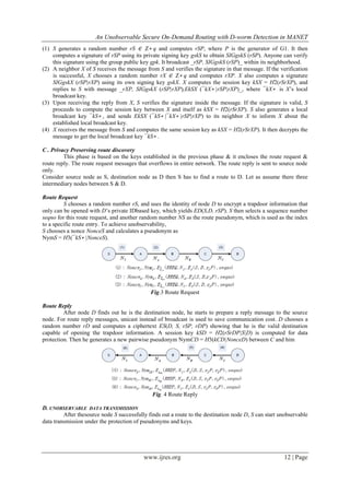 An Unobservable Secure On-Demand Routing with D-worm Detection in MANET
www.ijres.org 12 | Page
(1) S generates a random number rS ∈ Z∗ q and computes rSP, where P is the generator of G1. It then
computes a signature of rSP using its private signing key gskS to obtain SIGgskS (rSP). Anyone can verify
this signature using the group public key gpk. It broadcast _rSP, SIGgskS (rSP)_ within its neighborhood.
(2) A neighbor X of S receives the message from S and verifies the signature in that message. If the verification
is successful, X chooses a random number rX ∈ Z∗ q and computes rXP. X also computes a signature
SIGgskX (rSP|rXP) using its own signing key gskX. X computes the session key kSX = H2(rSrXP), and
replies to S with message _rXP, SIGgskX (rSP|rXP),EkSX (¯kX∗ |rSP|rXP)_, where ¯kX∗ is X’s local
broadcast key.
(3) Upon receiving the reply from X, S verifies the signature inside the message. If the signature is valid, S
proceeds to compute the session key between X and itself as kSX = H2(rSrXP). S also generates a local
broadcast key ¯kS∗ , and sends EkSX (¯kS∗ |¯kX∗ |rSP|rXP) to its neighbor X to inform X about the
established local broadcast key.
(4) X receives the message from S and computes the same session key as kSX = H2(rSrXP). It then decrypts the
message to get the local broadcast key ¯kS∗ .
C . Privacy Preserving route discovery
This phase is based on the keys established in the previous phase & it encloses the route request &
route reply. The route request messages that overflows in entire network. The route reply is sent to source node
only.
Consider source node as S, destination node as D then S has to find a route to D. Let as assume there three
intermediary nodes between S & D.
Route Request
S chooses a random number rS, and uses the identity of node D to encrypt a trapdoor information that
only can be opened with D’s private IDbased key, which yields ED(S,D, rSP). S then selects a sequence number
seqno for this route request, and another random number NS as the route pseudonym, which is used as the index
to a specific route entry. To achieve unobservability,
S chooses a nonce NonceS and calculates a pseudonym as
NymS = H3(¯kS∗ |NonceS).
Fig.3 Route Request
Route Reply
After node D finds out he is the destination node, he starts to prepare a reply message to the source
node. For route reply messages, unicast instead of broadcast is used to save communication cost. D chooses a
random number rD and computes a ciphertext ES(D, S, rSP, rDP) showing that he is the valid destination
capable of opening the trapdoor information. A session key kSD = H2(rSrDP|S|D) is computed for data
protection. Then he generates a new pairwise pseudonym NymCD = H3(kCD|NonceD) between C and him
Fig. 4 Route Reply
D. UNOBSERVABLE DATA TRANSMISSION
After thesource node S successfully finds out a route to the destination node D, S can start unobservable
data transmission under the protection of pseudonyms and keys.
 